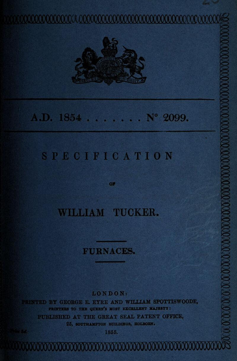 A J). 1854 .N° 2099. SPECIFICATION ummmm&mm OF WILLIAM TUCKER. FURNACES. h  r ' LONDON: tINTED BY GEORGE E. EYRE AND WILLIAM SPOTTISWOODE, PRINTERS TO THE QUEEN’S MOST EXCELLENT MAJESTY 5 PUBLISHED AT THE GREAT SEAL PATENT OFFICE, 25, SOUTHAMPTON BUILDINGS, HOLBORN. 1855. *0 (MJOT