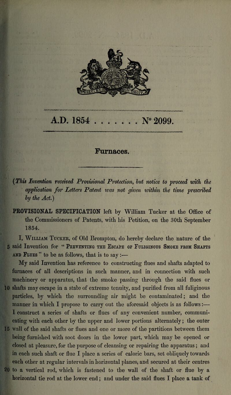 Furnaces. (This Invention received Provisional Protection, but notice to proceed with the application for Letters Patent ivas not given within the time prescribed by the Act) PROVISIONAL SPECIFICATION left by William Tucker at the Office of the Commissioners of Patents, with his Petition, on the 30th September 1854. I, William Tucker, of Old Brompton, do hereby declare the nature of the 5 said Invention for “ Preventing the Escape of Fuliginous Smoke from Shafts and Flues ” to be as follows, that is to say :— My said Invention has reference to constructing flues and shafts adapted to furnaces of all descriptions in such manner, and in connection with such machinery or apparatus, that the smoke passing through the said flues or 10 shafts may escape in a stale of extreme tenuity, and purified from all fuliginous particles, by which the surrounding air might be contaminated; and the manner in which I propose to carry out the aforesaid objects is as follows:—• I construct a series of shafts or flues of any convenient number, communi¬ cating with each other by the upper and lower portions alternately; the outer 15 wall of the said shafts or flues and one or more of the partitions between them being furnished with soot doors in the lower part, which may be opened or closed at pleasure, for the purpose of cleansing or repairing the apparatus; and in each such shaft or flue I place a series of caloric bars, set obliquely towards each other at regular intervals in horizontal planes, and secured at their centres 20 to a vertical rod, which is fastened to the wall of the shaft or flue by a horizontal tie rod at the lower end; and under the said flues I place a tank of