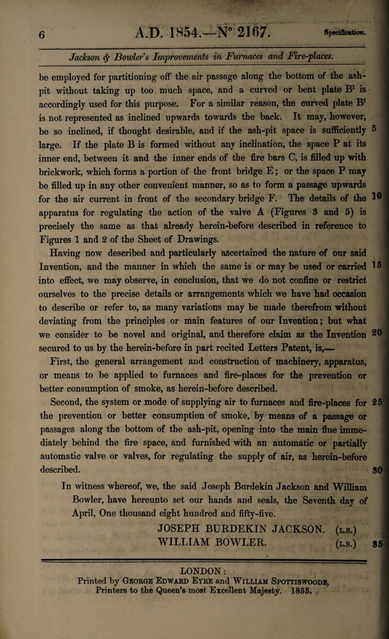 Jackson ^ Bowlers Improvements in Furnaces and Fire-places, be employed for partitioning off the air passage along the bottom of the ash¬ pit without taking up too much space, and a curved or bent plate is accordingly used for this purpose. For a similar reason, the curved plate B' is not represented as inclined upwards towards the back. It may, however, . be so inclined, if thought desirable, and if the ash-pit space is sufficiently 5 large. If the plate B is formed without any inclination, the space P at its inner end, between it and the inner ends of the fire bars C, is filled up with brickwork, which forms a portion of the front bridge E; or the space P may be filled up in any other convenient manner, so as to form a passage upwards for the air current in front of the secondary bridge F. The details of the apparatus for regulating the action of the valve A (Figures 3 and 5) is precisely the same as that already herein-before described in reference to Figures 1 and 2 of the Sheet of Drawings. Having now described and particularly ascertained the nature of our said Invention, and the manner in which the same is or may be used or carried 1 ^ into effect, we may observe, in conclusion, that we do not confine or restrict ourselves to the precise details or arrangements which we have had occasion to describe or refer to, as many variations may be made therefrom without deviating from the principles or main features of our Invention; but what we consider to be novel and original, and therefore claim as the Invention secured to us by the herein-before in part recited Letters Patent, is,— First, the general arrangement and construction of machinery, apparatus, or means to be applied to furnaces and fire-places for the prevention or better consumption of smoke, as herein-before described. ' Second, the system or mode of supplying air to furnaces and fire-places for the prevention or better consumption of smoke, by means of a passage or passages along the bottom of the ash-pit, opening into the main flue imme- \ diately behind the fire space, and furnished with an automatic or partially | automatic valve or valves, for regulating the supply of air, as herein-before described. 30 In witness whereof, we, the said Joseph Burdekin Jackson and William j Bowler, have hereunto set our hands and seals, the Seventh day of j April, One thousand eight hundred and fifty-five. j JOSEPH BURDEKIN JACKSON. (l.s.) WILLIAM BOWLER. (l.s.) 86 LONDON : Printed by George Edward Eyre and William Spottiswoodb, Printers to the Queen’s most Excellent Majesty. 1866, -
