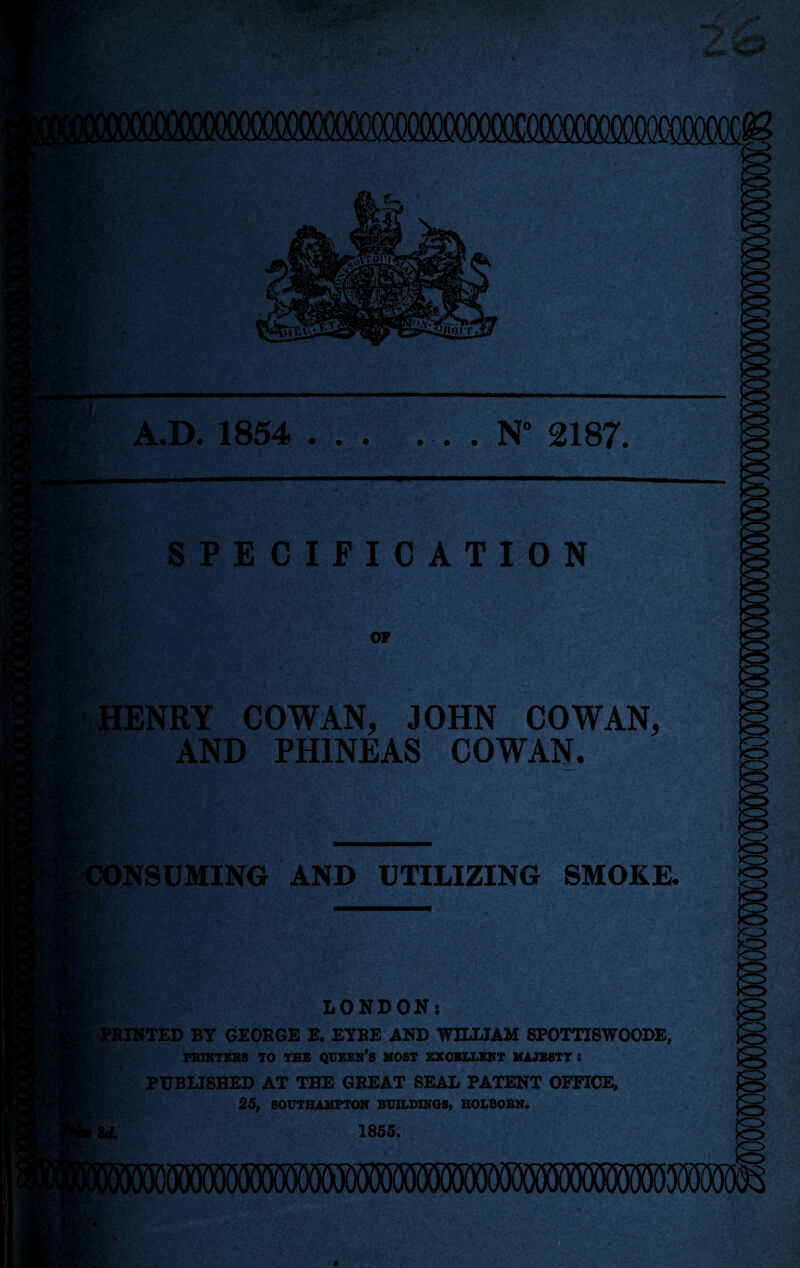 fmm. ' r, ^ *ifb** Is.'1 5 *V v ■ Rfc H •-; ; / A.D. 1854 ... . . . N* 2187. m 9c o\, SPECIFICATION OF HENRY COWAN, JOHN COWAN, AND PHINEAS COWAN. JONSUMING AND UTILIZING SMOKE. g: LONDON: PRINTED BY GEORGE E. EYRE AND WILLIAM SPOTTISWOODE, PRINTERS TO THE QUEEN’S MOST EXCELLENT MAJESTY : PUBLISHED AT THE GREAT SEAL PATENT OFFICE, 8d. tWiWl 25, SOUTHAMPTON BUILDINGS, HOLBORN. 1855. ran WO) iWa il»