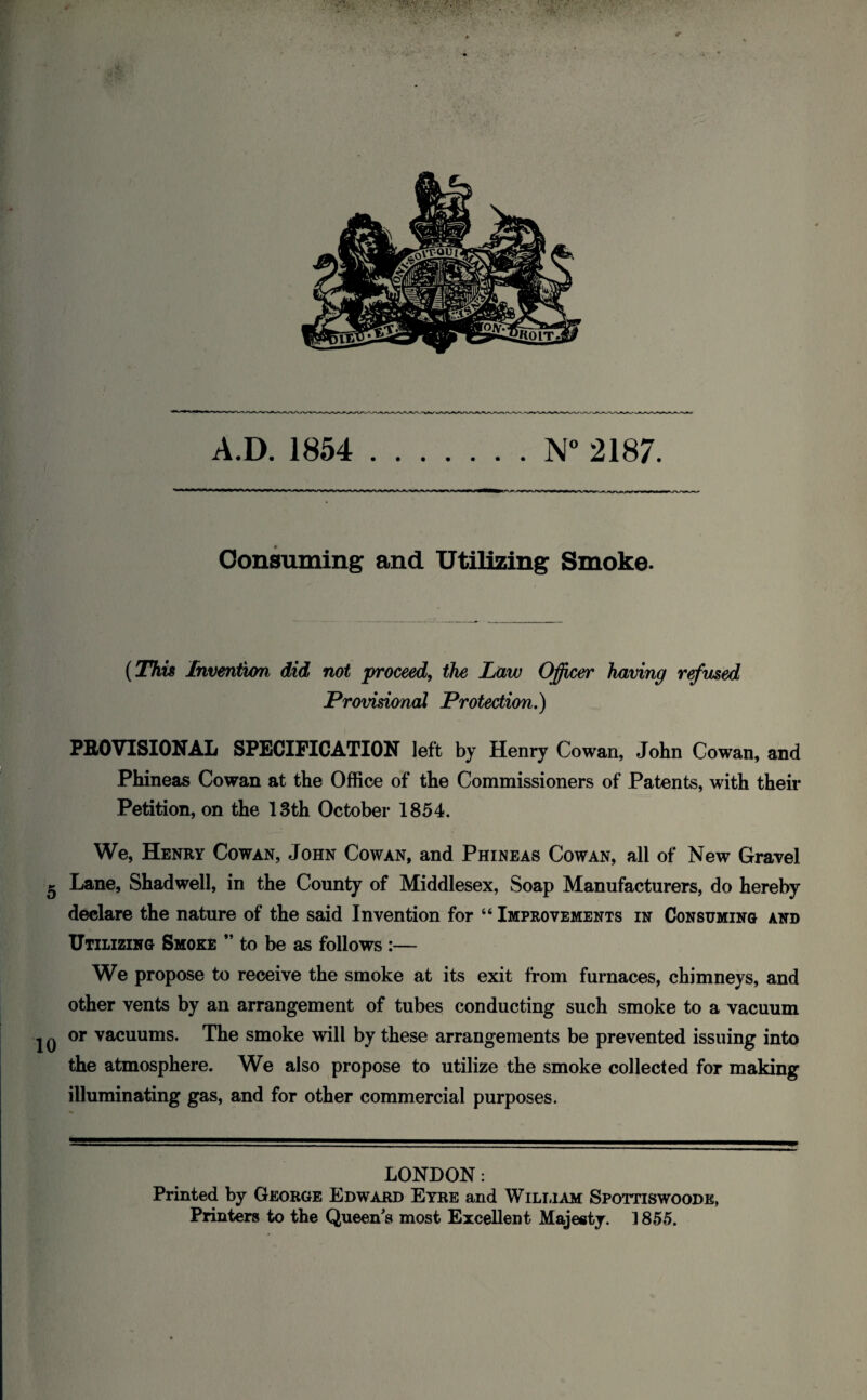 A.D. 1854 N° 2187. Consuming and Utilizing Smoke. (This Invention did not proceed, the Law Officer having refused Provisional Protection.) PROVISIONAL SPECIFICATION left by Henry Cowan, John Cowan, and Phineas Cowan at the Office of the Commissioners of Patents, with their Petition, on the 13th October 1854. We, Henry Cowan, John Cowan, and Phineas Cowan, all of New Gravel Lane, Shadwell, in the County of Middlesex, Soap Manufacturers, do hereby declare the nature of the said Invention for 46 Improvements in Consuming and Utilizing Smoke ” to be as follows :— We propose to receive the smoke at its exit from furnaces, chimneys, and other vents by an arrangement of tubes conducting such smoke to a vacuum or vacuums. The smoke will by these arrangements be prevented issuing into the atmosphere. We also propose to utilize the smoke collected for making illuminating gas, and for other commercial purposes. LONDON: Printed by George Edward Eyre and William Spottiswoodk, Printers to the Queen's most Excellent Majesty. 1855.