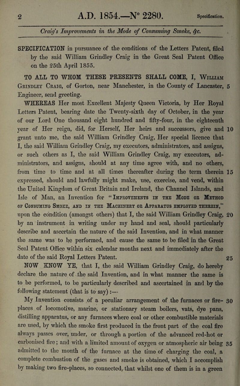 Craig's Improvements in the Mode of Consuming Smoke, ^c. SPECIFICATION in pursuance of the conditions of the Letters Patent, filed by the said William Grindley Craig in the Great Seal Patent Office on the 25 th April 1855. TO ALL TO WHOM THESE PKESENTS SHALL COME, I, William Grindley Craig, of Gorton, near Manchester, in the County of Lancaster, 5 Engineer, send greeting. WHEREAS Her most Excellent Majesty Queen Victoria, by Her Royal Letters Patent, bearing date the Twenty-sixth day of October, in the year of our Lord One thousand eight hundred and fifty-four, in the eighteenth year of Her reign, did, for Herself, Tier heirs and successors, give and 10 grant unto me, the said William Grindley Craig, Her special licence that I, the said William Grindley Craig, my executors, administrators, and assigns, or such others as I, the said William Grindley Craig, my executors, ad¬ ministrators, and assigns, should at any time agree with, and no others, from time to time and at all times thereafter during the term therein 15 expressed, should and lawfully might make, use, exercise, and vend, within the United Kingdom of Great Britain and Ireland, the Channel Islands, and Isle of Man, an Invention for “Improvements in the Mode or Method OP Consuming Smoke, and in the Machinery or Apparatus employed therein,” upon the condition (amongst others) that I, the said William Grindley Craig, 20 by an instrument in writing under my hand and seal, should particularly describe and ascertain the nature of the said Invention, and in what manner the same was to be performed, and cause the same to be filed in the Great Seal Patent Office within six calendar months next and immediately after the date of the said Royal Letters Patent. 25 NOW KNOW YE, that I, the said William Grindley Craig, do hereby declare the nature of the said Invention, and in what manner the same is to be performed, to be particularly described and ascertained in and by the following statement (that is to say):— My Invention consists of a peculiar arrangement of the furnaces or fire- 30 places of locomotive, marine, or stationary steam boilers, vats, dye pans, distilling apparatus, or any furnaces where coal or other combustible materials are used, by which the smoke first produced in the front part of the coal fire always passes over, under, or through a portion of the advanced red-hot or carbonised fire; and with a limited amount of oxygen or atmospheric air being 35 admitted to the mouth of the furnace at the time of charffinsr the coal, a complete combustion of the gases and smoke is obtained, which I accomplish by making two fire-places, so connected, that whilst one of them is in a green