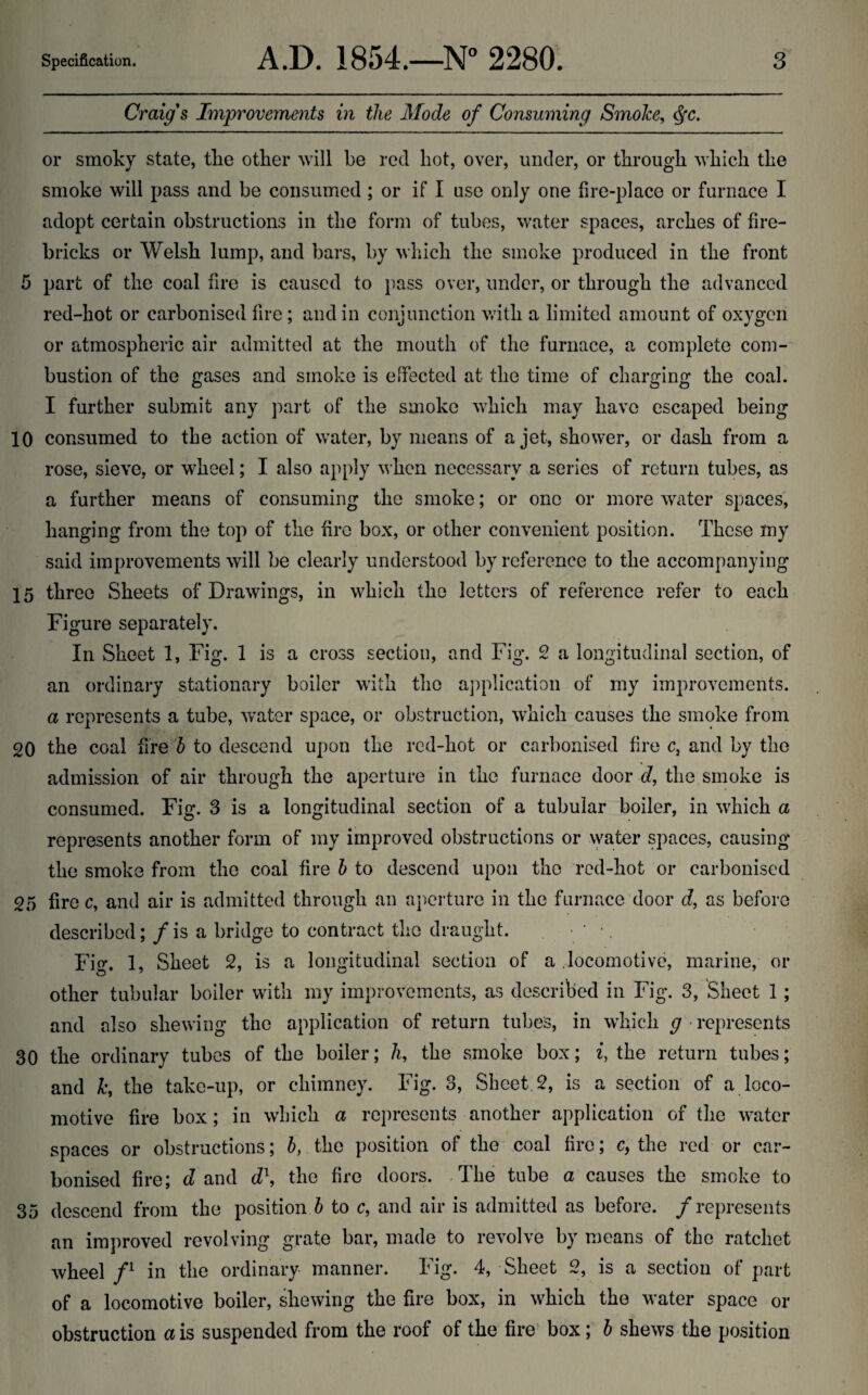 Craig's Improvements in the Mode of Consuming Smoke, ^c. or smoky state, tlie otker will be red hot, over, under, or through which the smoke will pass and be consumed; or if I use only one fire-place or furnace I adopt certain obstructions in the form of tubes, water spaces, arches of fire¬ bricks or Welsh lump, and bars, by which the smoke produced in the front 5 part of the coal fire is caused to pass over, under, or through the advanced red-hot or carbonised fire; and in conjunction with a limited amount of oxygen or atmospheric air admitted at the mouth of the furnace, a complete com¬ bustion of the gases and smoke is effected at the time of charging the coal. I further submit any part of the smoke which may have escaped being 10 consumed to the action of water, by means of a jet, shower, or dash from a rose, sieve, or wheel; I also ajiply when necessary .el series of return tubes, as a further means of consuming the smoke; or one or more water spaces, hanging from the top of the fire box, or other convenient position. These my said improvements will be clearly understood by reference to the accompanying 15 three Sheets of Drawings, in which the letters of reference refer to each Figure separately. In Sheet 1, Fig. 1 is a cross section, and Fig. 2 a longitudinal section, of an ordinary stationary boiler with the application of my improvements. a represents a tube, water space, or obstruction, which causes the smoke from 20 the coal fire d to descend upon the red-hot or carbonised fire c, and by the admission of air through the aperture in the furnace door d, the smoke is consumed. Fig. 3 is a longitudinal section of a tubular boiler, in which a represents another form of my improved obstructions or vyater spaces, causing the smoke from the coal fire b to descend upon the red-hot or carbonised 25 fire c, and air is admitted through an aperture in the furnace door d, as before described; / is a bridge to contract the draught. . • • •, Fig. 1, Sheet 2, is a longitudinal section of a locomotive, marine, or other tubular boiler with my improvements, as described in Fig. 3, Sheet 1 ; and also shewing the application of return tubes, in which g ■ represents 30 the ordinary tubes of the boiler; h, the smoke box; i, the return tubes; and k, the take-up, or chimney. Fig. 3, Sheet, 2, is a section of a loco¬ motive fire box; in which a represents another application of the water spaces or obstructions; b, the position of the coal fire; c, the red or car¬ bonised fire; d and d\ the fire doors. -The tube a causes the smoke to 35 descend from the position J to c, and air is admitted as before, /represents an improved revolving grate bar, made to revolve by means of the ratchet wheel in the ordinary manner. Fig. 4, Sheet 2, is a section of part of a locomotive boiler, shewing the fire box, in which the M’ater space or obstruction a is suspended from the roof of the fire’ box; b shews the position