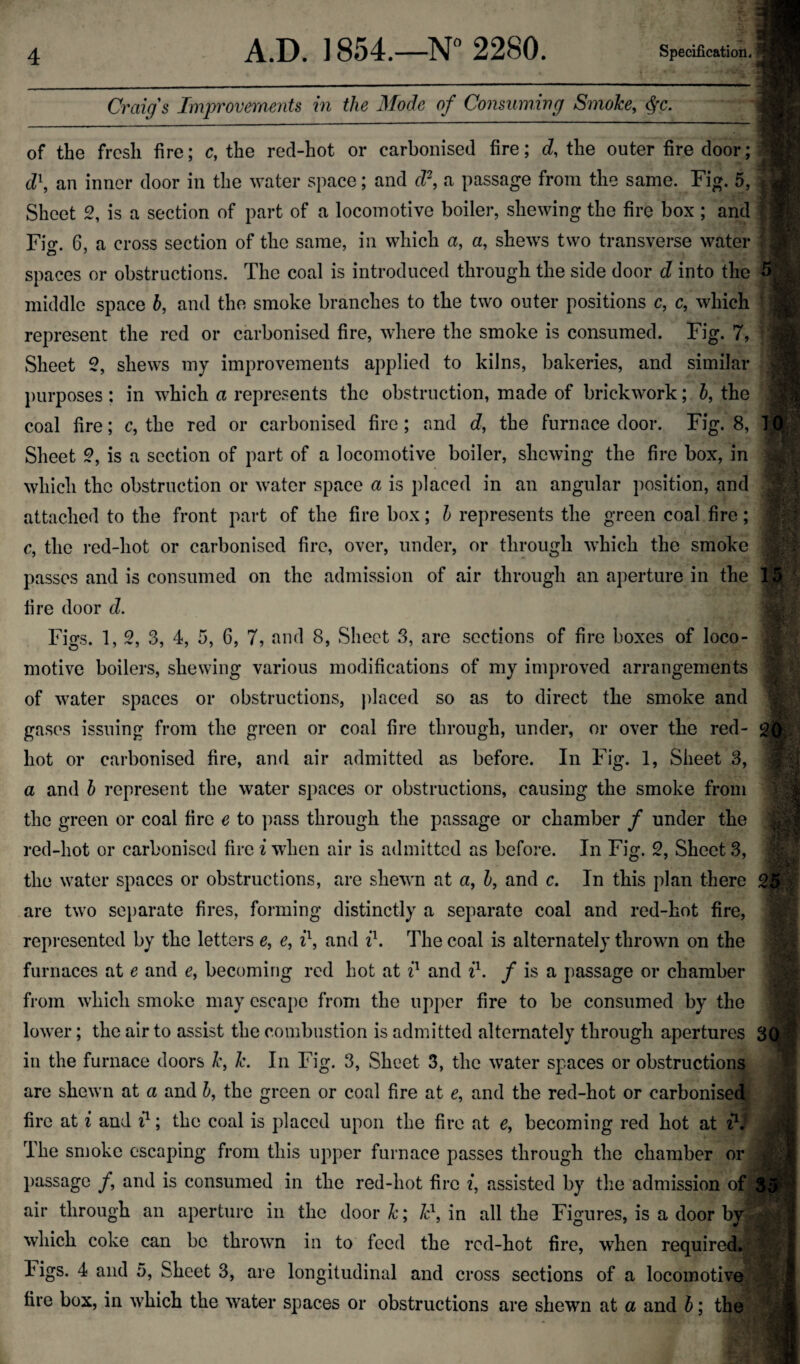 ... ^ Craiqs Improvements in the Mode of Consuming Smoke, ^c. of the fresh fire; c, the red-hot or carbonised fire; d, the outer fire door; d\ an inner door in the water space; and d\ a passage from the same. Fig. 5, Sheet 2, is a section of part of a locomotive boiler, shewing the fire box; and Fio*. 6, a cro.ss section of the same, in which a, a, shews two transverse water spaces or obstructions. The coal is introduced through the side door d into the middle space h, and the smoke branches to the two outer positions c, c, which represent the red or carbonised fire, where the smoke is consumed. Fig. 7, Sheet 2, shews my improvements applied to kilns, bakeries, and similar l)urposes ; in which a represents the obstruction, made of brickwork; 5, the coal fire; c, the red or carbonised fire; and d, the furnace door. Fig. 8, Sheet 2, is a section of part of a locomotive boiler, shewing the fire box, in which the obstruction or water space a is placed in an angular position, and attached to the front part of the fire box; h represents the green coal fire; c, the red-hot or carbonised fire, over, under, or through which the smoke passes and is consumed on the admission of air through an aperture in the fire door cZ. Figs. 1, 2, 3, 4, 5, 6, 7, and 8, Sheet 3, are sections of fire boxes of loco¬ motive boilers, shewing various modifications of my improved arrangements of water spaces or obstructions, placed so as to direct the smoke and gases issuing from the green or coal fire through, under, or over the red- hot or carbonised fire, and air admitted as before. In Fig. 1, Sheet 3, a and h represent the water spaces or obstructions, causing the smoke from the green or coal fire e to pass through the passage or chamber f under the red-hot or carbonised fire i when air is admitted as before. In Fig. 2, Sheet 3, the water spaces or obstructions, are shewn at a, h, and c. In this plan there are two sei)arate fires, forming distinctly a separate coal and red-hot fire, repi*esentcd by the letters e, e, ih and ih The coal is alternately thrown on the furnaces at e and e, becoming red hot at and zb / is a passage or chamber from which smoke may escape from the upper fire to be consumed by the lower; the air to assist the combustion is admitted alternately through apertures in the furnace doors k, k. In Fig. 3, Sheet 3, the water spaces or obstructions are shewn at a and h, the green or coal fire at e, and the red-hot or carbonised fire at i and 7}; the coal is placed upon the fire at e, becoming red hot at ih' The smoke escaping from this upper furnace passes through the chamber or passage /, and is consumed in the red-hot fire i, assisted by the admission of air through an aperture in the door k; F, in all the Figures, is a door by which coke can be thrown in to feed the red-hot fire, when required. Figs. 4 and 5, Sheet 3, are longitudinal and cross sections of a locomotive fire box, in which the water spaces or obstructions are shewn at a and b; the 5 -V A la 15