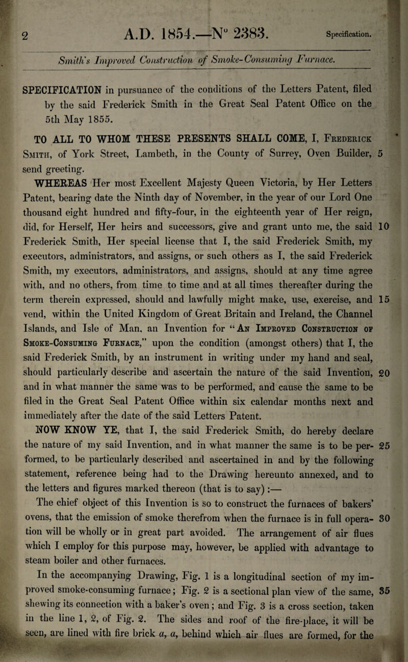 Smith's Improved Construction of Smoke-Consuming Furnace. SPECIFICATION in pursuance of the conditions of the Letters Patent, filed by the said Frederick Smith in the Great Seal Patent Office on the 5th May 1855. TO ALL TO WHOM THESE PRESENTS SHALL COME, I, Frederick Smith, of York Street, Lambeth, in the County of Surrey, Oven Builder, 5 send greeting. WHEREAS Her most Excellent Majesty Queen Victoria, by Her Letters Patent, bearing date the Ninth day of November, in the year of our Lord One thousand eight hundred and fifty-four, in the eighteenth year of Her reign, did, for Herself, Her heirs and successors, give and grant unto me, the said 10 Frederick Smith, Her special license that I, the said Frederick Smith, my executors, administrators, and assigns, or such others as I, the said Frederick Smith, my executors, administrators, and assigns, should at any time agree with, and no others, from time to time and at all times thereafter during the term therein expressed, should and lawfully might make, use, exercise, and 15 vend, within the United Kingdom of Great Britain and Ireland, the Channel Islands, and Isle of Man, an Invention for “An Improved Construction op Smoke-Consuming Furnace,” upon the condition (amongst others) that I, the said Frederick Smith, by an instrument in writing under my hand and seal, should particularly describe and ascertain the nature of the said Invention, 20 and in what manner the same was to be performed, and cause the same to be filed in the Great Seal Patent Office within six calendar months next and immediately after the date of the said Letters Patent. NOW KNOW YE, that I, the said Frederick Smith, do hereby declare the nature of my said Invention, and in what manner the same is to be per- 25 formed, to be particularly described and ascertained in and by the following statement, reference being had to the Drawing hereunto annexed, and to the letters and figures marked thereon (that is to say):— The chief object of this Invention is so to construct the furnaces of bakers’ ovens, that the emission of smoke therefrom when the furnace is in full opera- 30 tion will be wholly or in great part avoided. The arrangement of air flues which I employ for this purpose may, however, be applied with advantage to steam boiler and other furnaces. In the accompanying Drawing, Fig. 1 is a longitudinal section of my im¬ proved smoke-consuming furnace; Fig. 2 is a sectional plan view of the same, 35 shewing its connection with a baker s oven ; and Fig. 3 is a cross section, taken in the line 1, 2, of big. 2. The sides and roof of the fire-place, it will be seen, are lined with fire brick a, a, behind which air flues are formed, for the