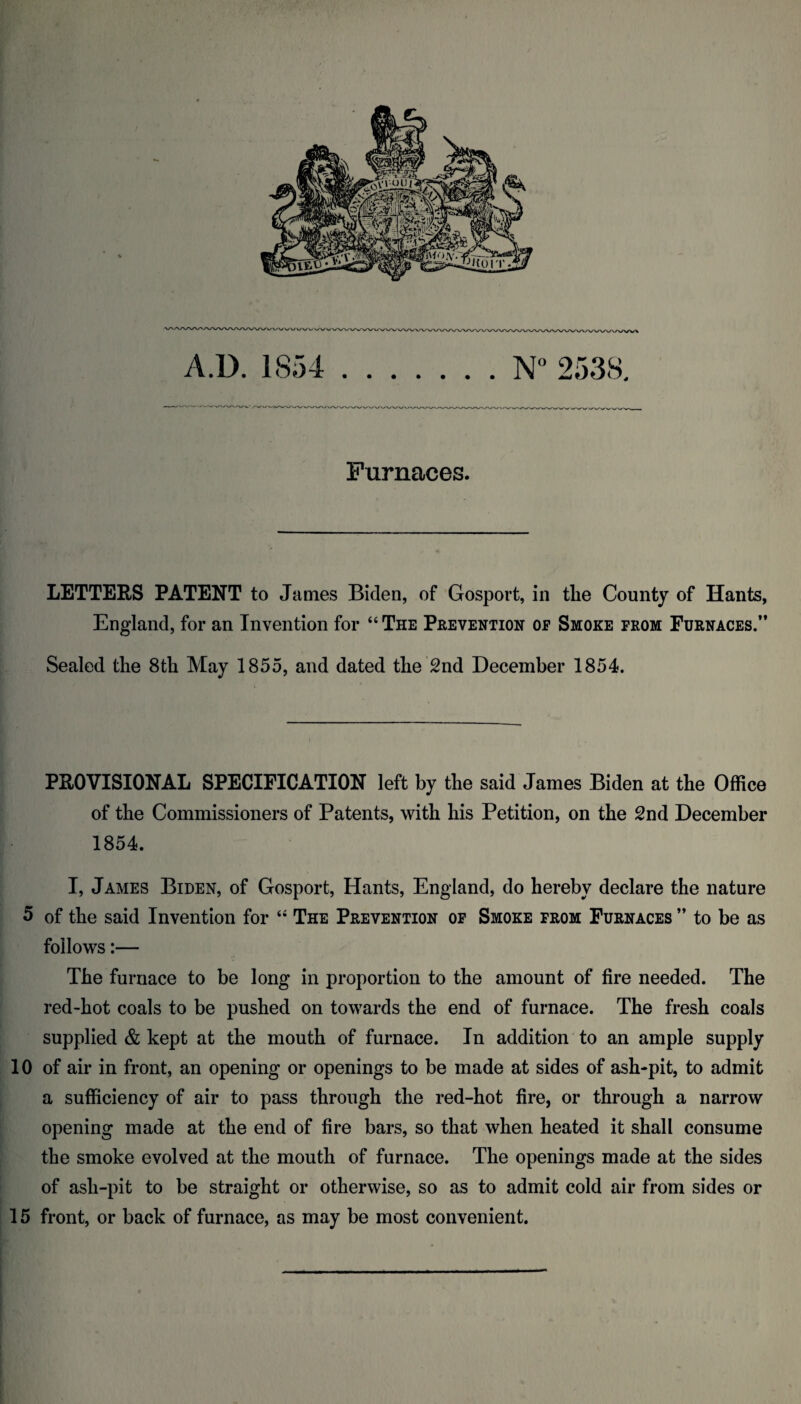 A.U. 1854 .253S, Furnaces. LETTERS PATENT to James Biden, of Gosport, in the County of Hants, England, for an Invention for “ The Prevention of Smoke prom Furnaces.” Sealed the 8th May 1855, and dated the 2nd December 1854. PROVISIONAL SPECIFICATION left by the said James Biden at the Office of the Commissioners of Patents, with his Petition, on the 2nd December 1854. I, James Biden, of Gosport, Hants, England, do hereby declare the nature 5 of the said Invention for “ The Prevention op Smoke from Furnaces ” to be as follows:— The furnace to be long in proportion to the amount of fire needed. The red-hot coals to be pushed on towards the end of furnace. The fresh coals supplied & kept at the mouth of furnace. In addition to an ample supply 10 of air in front, an opening or openings to be made at sides of ash-pit, to admit a sufficiency of air to pass through the red-hot fire, or through a narrow opening made at the end of fire bars, so that when heated it shall consume the smoke evolved at the mouth of furnace. The openings made at the sides of ash-pit to be straight or otherwise, so as to admit cold air from sides or 15 front, or back of furnace, as may be most convenient.