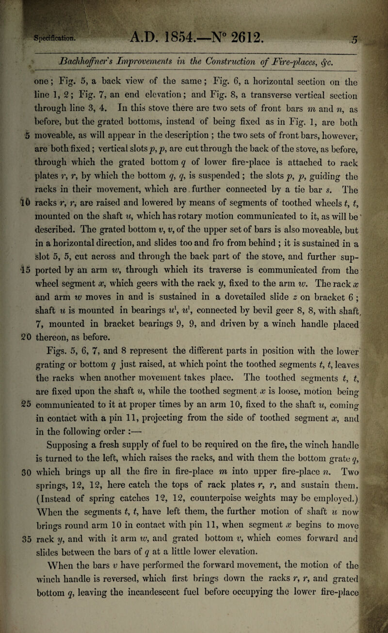 JBachhoffner s Improvements in the Construction of Fire-places, <§c. one; Fig. 5, a back view of the same; Fig. 6, a horizontal section on the line 1, 2; Fig. 7, an encl elevation; and Fig. 8, a transverse vertical section through line 3, 4. In this stove there are two sets of front bars m and n, as before, but the grated bottoms, instead of being fixed as in Fig. 1, are both 5 moveable, as will appear in the description ; the two sets of front bars, however, are both fixed; vertical slots p, p, are cut through the back of the stove, as before, through which the grated bottom q of lower fire-place is attached to rack plates r, r, by which the bottom q, q, is suspended ; the slots p, p, guiding the racks in their movement, which are further connected by a tie bar s. The 10 racks r, r, are raised and lowered by means of segments of toothed wheels t, t, mounted on the shaft u, which has rotary motion communicated to it, as will beJ described. The grated bottom v, v, of the upper set of bars is also moveable, but in a horizontal direction, and slides too and fro from behind ; it is sustained in a slot 5, 5, cut across and through the back part of the stove, and further sup- 15 ported by an arm iv, through which its traverse is communicated from the wheel segment x, which geers with the rack y, fixed to the arm w. The rack x and arm w moves in and is sustained in a dovetailed slide z on bracket 6 ; shaft u is mounted in bearings u\ u\ connected by bevil geer 8, 8, with shaft, 7, mounted in bracket bearings 9, 9, and driven by a winch handle placed 20 thereon, as before. Figs. 5, 6, 7, and 8 represent the different parts in position with the lower grating or bottom q just raised, at which point the toothed segments t, t, leaves the racks when another movement takes place. The toothed segments t, £, are fixed upon the shaft u, while the toothed segment x is loose, motion being 25 communicated to it at proper times by an arm 10, fixed to the shaft u3 coming in contact with a pin 11, projecting from the side of toothed segment xf and in the following order :—• Supposing a fresh supply of fuel to be required on the fire, the winch handle is turned to the left, which raises the racks, and with them the bottom grate q, 30 which brings up all the fire in fire-place m into upper fire-place n. Two springs, 12, 12, here catch the tops of rack plates r, r, and sustain them. (Instead of spring catches 12, 12, counterpoise weights may be employed.) When the segments t, t, have left them, the further motion of shaft u now brings round arm 10 in contact with pin 11, when segment x begins to move 35 rack y, and with it arm w, and grated bottom v, which comes forward and slides between the bars of q at a little lower elevation. When the bars v have performed the forward movement, the motion of the winch handle is reversed, which first brings down the racks r, r, and grated bottom q, leaving the incandescent fuel before occupying the lower fire-place