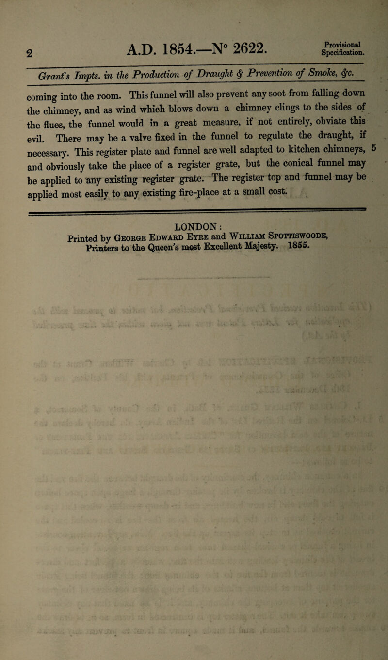 2 A.D. 1854.—N° 2622. Provisional Specification. Grant's Impts. in the Production of Draught Prevention of Smoke, ffc. coming into the room. This funnel will also prevent any soot from falling down the chimney, and as wind which blows down a chimney clings to the sides of the flues, the funnel would in a great measure, if not entirely, obviate this evil. There may be a valve fixed in the funnel to regulate the draught, if necessary. This register plate and funnel are well adapted to kitchen chimneys, and obviously take the place of a register grate, but the conical funnel may be applied to any existing register grate. The register top and funnel may be applied most easily to any existing fire-place at a small cost. LONDON: Printed by George Edward Eyre and William Spottiswoode, Printers to the Queen's most Excellent Majesty. 1855.