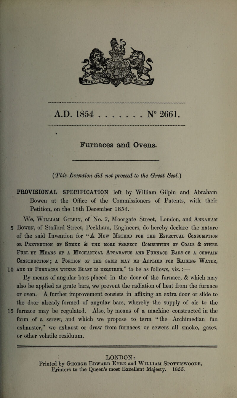 A.D. 1854 .N° 2661. % Furnaces and Ovens. (This Invention did not proceed to the Great Seal.) / PROVISIONAL SPECIFICATION left by William Gilpin and Abraham Bowen at the Office of the Commissioners of Patents, with their Petition, on the 18th December 1854. We, William Gilpin, of No. 2, Moorgate Street, London, and Abraham 5 Bowen, of Stafford Street, Peckham, Engineers, do hereby declare the nature of the said Invention for “A New Method for the Effectual Consumption or Prevention of Smoke & the more perfect Combustion of Coals & other Fuel by Means of a Mechanical Apparatus and Furnace Bars of a certain Construction; a Portion of the same may be Applied for Raising Water, 10 and in Furnaces where Blast is required,” to be as follows, viz.:— By means of angular bars placed in the door of the furnace, & which may also be applied as grate bars, we prevent the radiation of heat from the furnace or oven. A further improvement consists in affixing an extra door or slide to the door already formed of angular bars, whereby the supply of air to the 15 furnace may be regulated. Also, by means of a machine constructed in the form of a screw, and which we propose to term “ the Archimedian fan exhauster,” we exhaust or draw from furnaces or sewers all smoke, gases, or other volatile residuum. LONDON: Printed by George Edward Eyre and William Spottiswoode, Pointers to the Queen’s most Excellent Majesty. 1855.