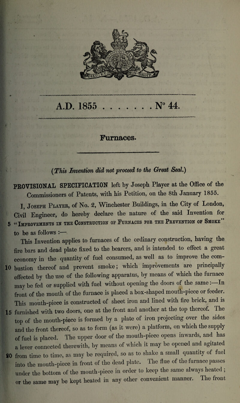 Furnaces. (This Invention did not proceed to the Cheat Seal.) PROVISIONAL SPECIFICATION left by Joseph Player at the Office of the Commissioners of Patents, with his Petition, on the 8th January 1855. ], Joseph Player, of No. 2, Winchester Buildings, in the City of London, Civil Engineer, do hereby declare the nature of the said Invention for 5 “ Improvements in the Construction of Furnaces for the Prevention of Smoke” to be as follows :—. This Invention applies to furnaces of the ordinary construction, having the fire bars and dead plate fixed to the bearers, and is intended to effect a great economy in the quantity of fuel consumed, as well as to improve the com- 10 bustion thereof and prevent smoke; which improvements are principally effected by the use of the following apparatus, by means of which the furnace ' may be fed or supplied with fuel without opening the doors of the sameIn front of the mouth of the furnace is placed a box-shaped mouth-piece or feeder. This mouth-piece is constructed of sheet iron and lined with fire brick, and is 15 furnished with two doors, one at the front and another at the top thereof. The top of the mouth-piece is formed by a plate of iron projecting over the sides and the front thereof, so as to form (as it were) a platform, on which the supply of fuel is placed. The upper door of the mouth-piece opens inwards, and has a lever connected therewith, by means of which it may be opened and agitated SO from time to time, as may be required, so as to shake a small quantity of fuel into the mouth-piece in front of the dead plate. The flue of the furnace passes under the bottom of the mouth-piece in order to keep the same always heated ; or the same may be kept heated in any other convenient manner. The front