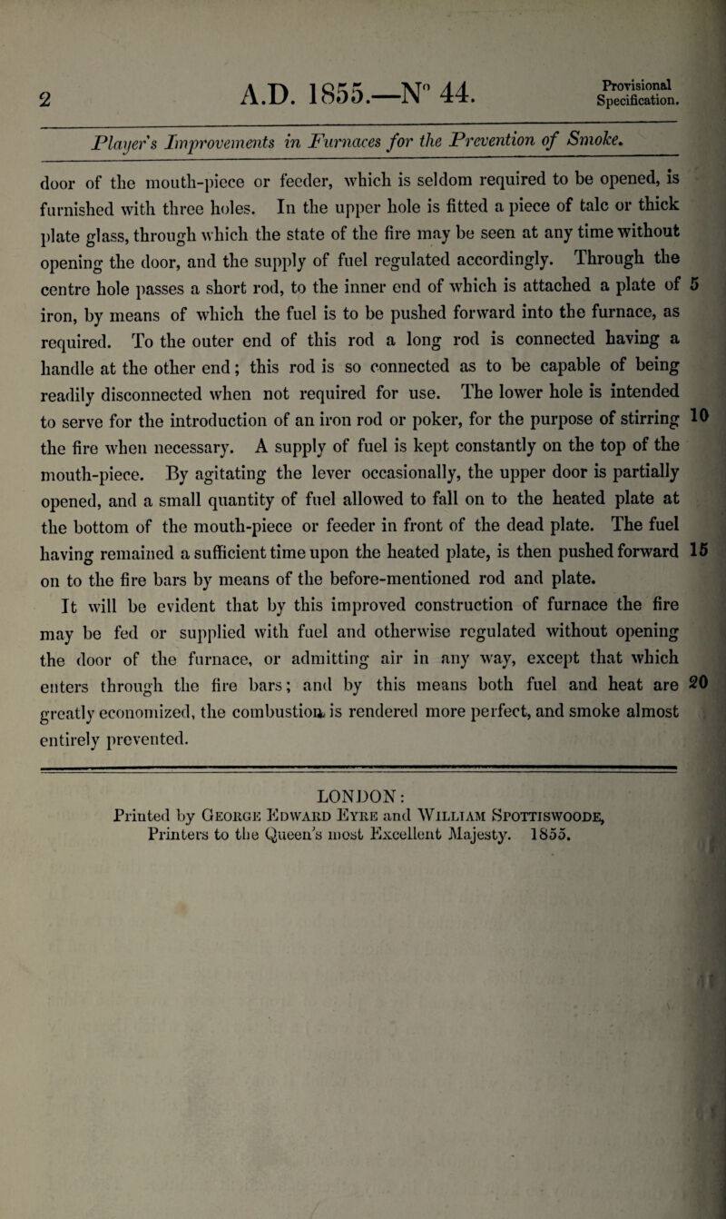 2 A.D. 1855.—N° 44. Provisional Specification. Player s Improvements in Furnaces for the Prevention of Smoke. door of the mouth-piece or feeder, which is seldom required to be opened, is furnished with three holes. In the upper hole is fitted a piece of talc or thick plate glass, through which the state of the fire may be seen at any time without opening the door, and the supply of fuel regulated accordingly. Through the centre hole passes a short rod, to the inner end of which is attached a plate of 5 iron, by means of which the fuel is to be pushed forward into the furnace, as required. To the outer end of this rod a long rod is connected having a handle at the other end; this rod is so connected as to be capable of being readily disconnected when not required for use. The lower hole is intended to serve for the introduction of an iron rod or poker, for the purpose of stirring 10 the fire when necessary. A supply of fuel is kept constantly on the top of the mouth-piece. By agitating the lever occasionally, the upper door is partially opened, and a small quantity of fuel allowed to fall on to the heated plate at the bottom of the mouth-piece or feeder in front of the dead plate. The fuel having remained a sufficient time upon the heated plate, is then pushed forward 15 on to the fire bars by means of the before-mentioned rod and plate. It will be evident that by this improved construction of furnace the fire may be fed or supplied with fuel and otherwise regulated without opening the door of the furnace, or admitting air in any way, except that which enters through the fire bars; and by this means both fuel and heat are 20 greatly economized, the combustion, is rendered more perfect, and smoke almost entirely prevented. LONDON: Printed by George Edward Eyre and William Spottiswoode, Printers to the Queens most Excellent Majesty. 1855.