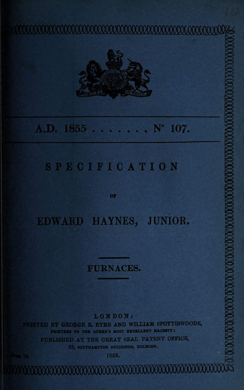 MMSM^ A.D. 1855 .N” 107. SPECIFICATION OF EDWAED HAYNES, JUNIOR. o FURNACES. rU>? LONDON: PRINTED BY GEORGE E. EYRE AND WILLIAM SPOTTISWOODE, PBINTEBS TO THE QUEEN’S MOST EXCELLENT MAJESTY i PUBLISHED AT THE GREAT SEAL PATENT OFFICE, 25, SOUTHAMPTON BUILDINGS, HOLBORN. i Id. 1855. .'-.4.