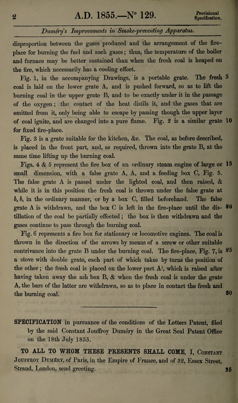 Provisional Dummy's Improvements in Smoke-preventing Apparatus. disproportion between the gases produced and the arrangement of the fire¬ place for burning the fuel and such gases; thus, the temperature of the boiler and furnace may be better sustained than when the fresh coal is heaped on the fire, which necessarily has a cooling effect. Fig. 1, in the accompanying Drawings, is a portable grate. The fresh 5 coal is laid on the lower grate A, and is pushed forward, so as to lift the burning coal in the upper grate B, and to be exactly under it in the passage of the oxygen; the contact of the heat distils it, and the gases that are emitted from it, only being able to escape by passing though the upper layer of coal ignite, and are changed into a pure flame. Fig. 2 is a similar grate 10 for fixed fire-place. Fig. 3 is a grate suitable for the kitchen, &c. The coal, as before described, is placed in the front part, and, as required, thrown into the grate B, at the same time lifting up the burning coal. Figs. 4 & 5 represent the fire box of an ordinary steam engine of large or 15 small dimension, with a false grate A, A, and a feeding box C, Fig. 5. The false grate A is passed under the lighted coal, and then raised, & while it is in this position the fresh coal is thrown under the false grate at bt by in the ordinary manner, or by a box C, filled beforehand. The false grate A is withdrawn, and the box C is left in the fire-place until the dis- 20 tillation of the coal be partially effected ; the box is then withdrawn and the gases continue to pass through the burning coal. Fig. 6 represents a fire box for stationary or locomotive engines. The coal is thrown in the direction of the arrows by means of a screw or other suitable contrivance into the grate B under the burning coal. The fire-place, Fig. 7, is 25 a stove with double grate, each part of which takes by turns the position of the other; the fresh coal is placed on the lower part A1, which is raised after having taken away the ash box B, & when the fresh coal is under the grate A, the bars of the latter are withdrawn, so as to place in contact the fresh and the burning coal. 30 SPECIFICATION in pursuance of the conditions of the Letters Patent, filed by the said Constant Jouffroy Dumery in the Great Seal Patent Office on the 18th July 1855. TO ALL TO WHOM THESE PEESENTS SHALL COME, I, Constant Jouffroy Dumery, of Paris, in the Empire of France, and of 32, Essex Street, Strand, London, send greeting. 35