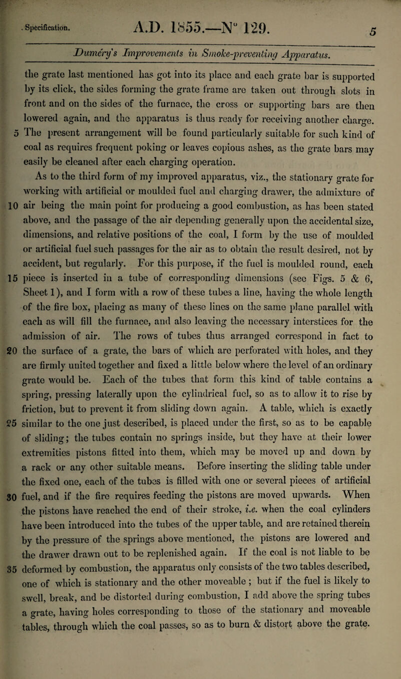 Dumc'rys Improvements in Smoke-preventing Apparatus. the grate last mentioned has got into its place and each grate bar is supported by its click, the sides forming the grate frame are taken out through slots in front and on the sides of the furnace, the cross or supporting bars are then lowered again, and the apparatus is thus ready for receiving another charge. 5 The present arrangement will be found particularly suitable for such kind of coal as requires frequent poking or leaves copious ashes, as the grate bars may easily be cleaned after each charging operation. As to the third form of my improved apparatus, viz., the stationary grate for working with artificial or moulded fuel and charging drawer, the admixture of 10 air being the main point for producing a good combustion, as has been stated above, and the passage of the air depending generally upon the accidental size, dimensions, and relative positions of the coal, I form by the use of moulded or artificial fuel such passages for the air as to obtain the result desired, not by accident, but regularly. For this purpose, if the fuel is moulded round, each 15 piece is inserted in a tube of corresponding dimensions (see Figs. 5 & 6, Sheet 1), and I form with a row of these tubes a line, having the whole length of the fire box, placing as many of these lines on the same plane parallel with each as will fill the furnace, and also leaving the necessary interstices for the admission of air. The rows of tubes thus arranged correspond in fact to 20 the surface of a grate, the bars of which are perforated with holes, and they are firmly united together and fixed a little below where the level of an ordinary grate would be. Each of the tubes that form this kind of table contains a spring, pressing laterally upon the cylindrical fuel, so as to allow it to rise by friction, but to prevent it from sliding down again. A table, which is exactly 25 similar to the one just described, is placed under the first, so as to be capable of sliding; the tubes contain no springs inside, but they have at their lower extremities pistons fitted into them, which may be moved up and down by a rack or any other suitable means. Before inserting the sliding table under the fixed one, each of the tubes is filled with one or several pieces of artificial 30 fuel, and if the fire requires feeding the pistons are moved upwards. When the pistons have reached the end of their stroke, i.e. when the coal cylinders have been introduced into the tubes of the upper table, and are retained therein by the pressure of the springs above mentioned, the pistons are lowered and the drawer drawn out to be replenished again. If the coal is not liable to be 35 deformed by combustion, the apparatus only consists of the two tables described, one of which is stationary and the other moveable ; but if the fuel is likely to swell, break, and be distorted during combustion, I add above the spring tubes a grate, having holes corresponding to those of the stationary and moveable tables, through which the coal passes, so as to burn & distoit above the grate.