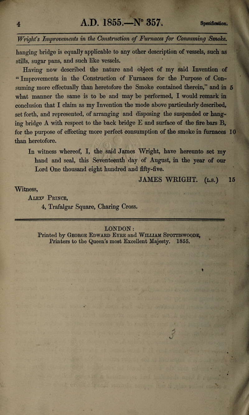 Wright's Improvements in the Construction of Furnaces for Consuming Smoke. hanging bridge is equally applicable to any other description of vessels, such as stills, sugar pans, and such like vessels. Having now described the nature and object of my said Invention of “ Improvements in the Construction of Furnaces for the Purpose of Con¬ suming more effectually than heretofore the Smoke contained therein,” and in 5 what manner the same is to be and may be performed, I would remark in conclusion that I claim as my Invention the mode above particularly described, set forth, and represented, of arranging and disposing the suspended or hang¬ ing bridge A with respect to the back bridge E and surface of the fire bars B, for the purpose of effecting more perfect consumption of the smoke in furnaces 10 than heretofore. In witness whereof, I, the said James Wright, have hereunto set my hand and seal, this Seventeenth day of August, in the year of our Lord One thousand eight hundred and fifty-five. JAMES WRIGHT, (l.s.) 15 Witness, r #• ; . | Alex* Prince, 4, Trafalgar Square, Charing Cross. * LONDON: Printed by George Edward Eyre and William Spottiswoode, Printers to the Queen's most Excellent Majesty. 1855.