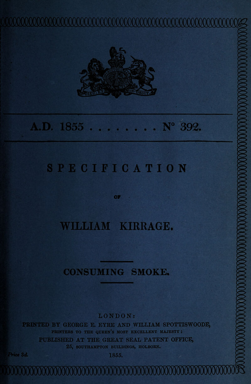 A.D. 1855 N° 392. SPECIFICATION OF WILLIAM KIRRAGE. CONSUMING SMOKE. LONDON: PRINTED BY GEORGE E. EYRE AND WILLIAM SPOTTISWOODE, PRINTERS TO THE QUEEN’S MOST EXCELLENT MAJESTY l PUBLISHED AT THE GREAT SEAL PATENT OFFICE, 25, SOUTHAMPTON BUILDINGS, HOLBORN. 1855.