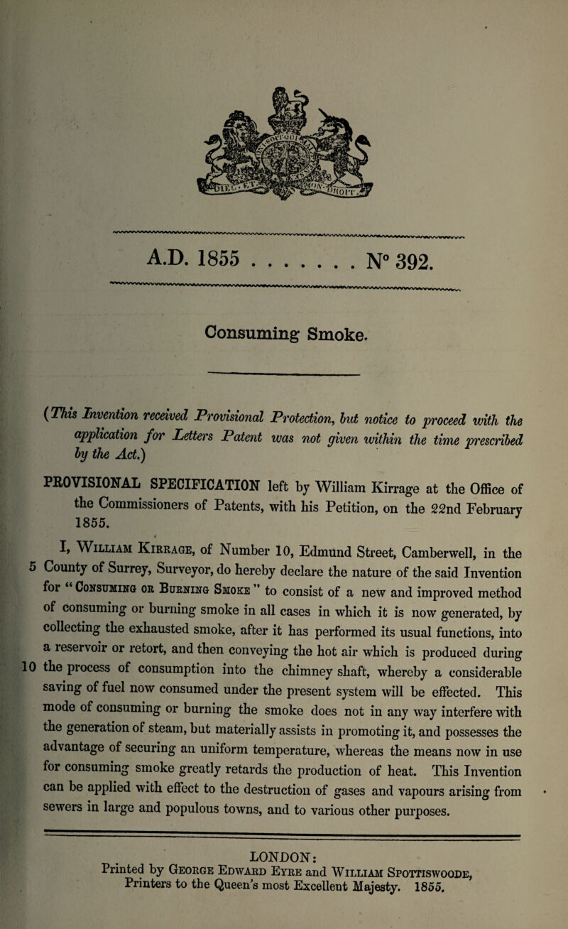 Consuming Smoke. (Thh Invention received Provisional Protection, but notice to proceed with the application for Letters Patent was not given within the time prescribed by the Act,) PROVISIONAL SPECIFICATION left by William Kirrage at the Office of the Commissioners of Patents, with his Petition, on the 22nd February 1855. I, William Kirrage, of Number 10, Edmund Street, Camberwell, in the 5 County of Surrey, Surveyor, do hereby declare the nature of the said Invention for Consuming or Burning Smoke * to consist of a new and improved method of consuming or burning smoke in all cases in which it is now generated, by collecting the exhausted smoke, after it has performed its usual functions, into a reservoir or retort, and then conveying the hot air which is produced during 10 the process of consumption into the chimney shaft, whereby a considerable saving of fuel now consumed under the present system will be effected. This mode of consuming or burning the smoke does not in any way interfere with the generation of steam, but materially assists in promoting it, and possesses the advantage of securing an uniform temperature, whereas the means now in use for consuming smoke greatly retards the production of heat. This Invention can be applied with effect to the destruction of gases and vapours arising from sewers in large and populous towns, and to various other purposes. LONDON: Printed by George Edward Eyre and William Spottiswoode, Printers to the Queen s most Excellent Majesty. 1855.