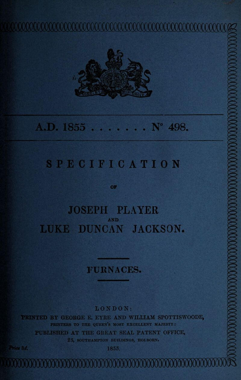 A.D. 1855 .N° 498. SPECIFICATION OF JOSEPH PLAYER AND LUKE DUNCAN JACKSON. FURNACES. LONDON: PRINTED BY GEORGE E. EYRE AND WILLIAM SPOTTISWOODE, PRINTERS TO THE QUEEN’S MOST EXCELLENT MAJESTY: PUBLISHED AT THE GREAT SEAL PATENT OFFICE, 25, SOUTHAMPTON BUILDINGS, HOLBORN. 3rf. 1855.