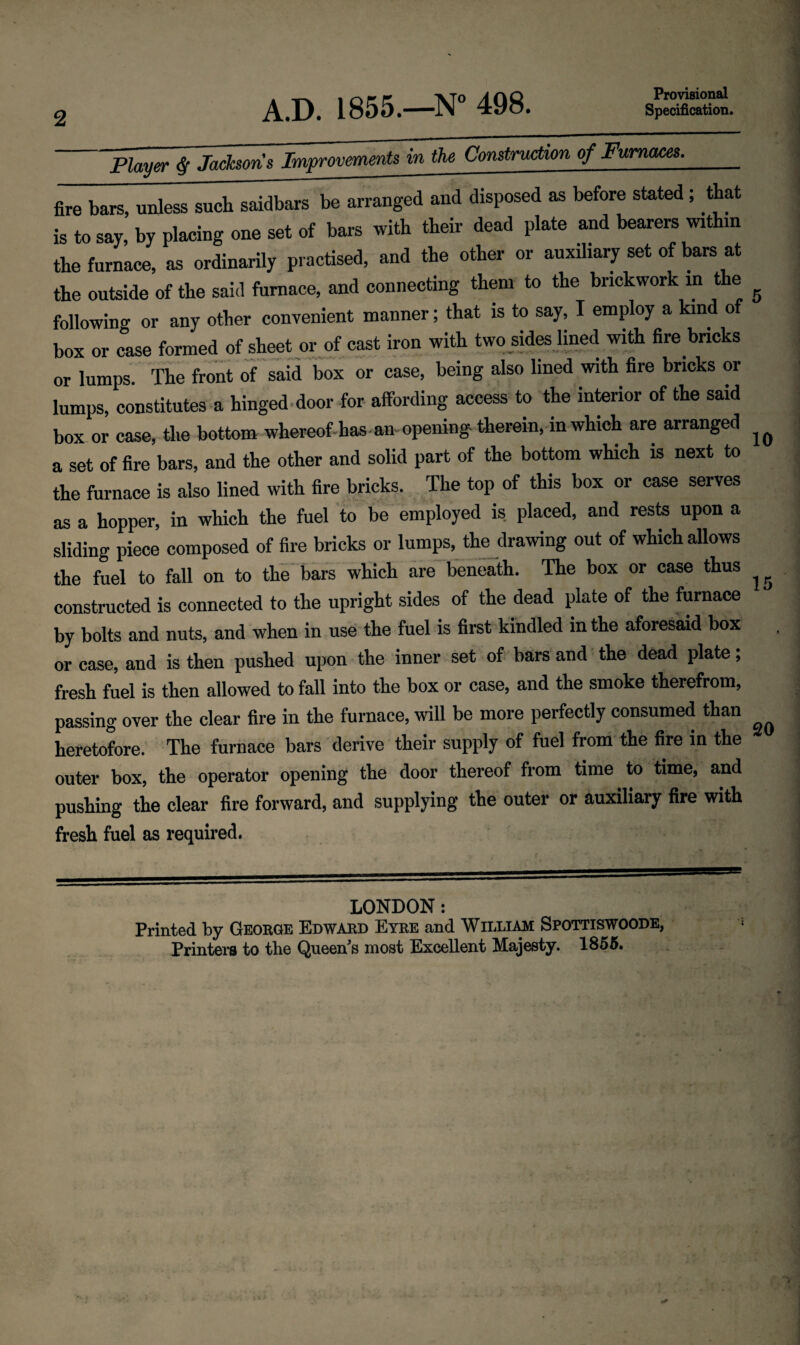 2 Provisional Player § Jacksons Improvements in the Construction of Furnaces. fire bars, unless such saidbars be arranged and disposed as before stated ; that is to say, by placing one set of bars with their dead plate and bearers within the furnace, as ordinarily practised, and the other or auxiliary set of bars at the outside of the said furnace, and connecting them to the brickwork in the following or any other convenient manner; that is to say, I employ a kind of box or case formed of sheet or of cast iron with two sides lined with fire bricks or lumps. The front of said box or case, being also lined with fire bricks or lumps, constitutes a hinged door for affording access to the interior of the said box or case, the bottom whereof has an opening therein, in which are arranged a set of fire bars, and the other and solid part of the bottom which is next to the furnace is also lined with fire bricks. The top of this box or case serves as a hopper, in which the fuel to be employed is. placed, and rests upon a sliding piece composed of fire bricks or lumps, the drawing out of which allows the fuel to fall on to the bars which are beneath. The box or case thus constructed is connected to the upright sides of the dead plate of the furnace by bolts and nuts, and when in use the fuel is first kindled in the aforesaid box or case, and is then pushed upon the inner set of bars and the dead plate; fresh fuel is then allowed to fall into the box or case, and the smoke therefrom, passing over the clear fire in the furnace, will be more perfectly consumed than heretofore. The furnace bars derive their supply of fuel from the fire in the outer box, the operator opening the door thereof from time to time, and pushing the clear fire forward, and supplying the outer or auxiliary fire with fresh fuel as required. LONDON: Printed by George Edward Eyre and William Spottiswoode, Printers to the Queen's most Excellent Majesty. 1855.