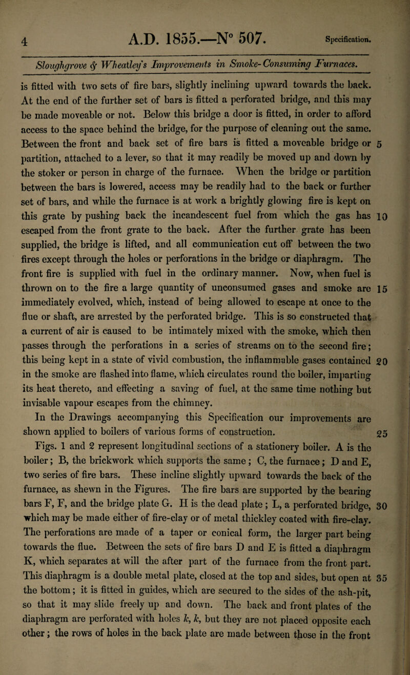 Sloughgrove # Wheatleys Improvements in Smoke-Consuming Furnaces. is fitted with two sets of fire bars, slightly inclining upward towards the back. At the end of the further set of bars is fitted a perforated bridge, and this may be made moveable or not. Below this bridge a door is fitted, in order to afford access to the space behind the bridge, for the purpose of cleaning out the same. Between the front and back set of fire bars is fitted a moveable bridge or partition, attached to a lever, so that it may readily be moved up and down by the stoker or person in charge of the furnace. When the bridge or partition between the bars is lowered, access may be readily had to the back or further set of bars, and while the furnace is at work a brightly glowing fire is kept on this grate by pushing back the incandescent fuel from which the gas has escaped from the front grate to the back. After the further grate has been supplied, the bridge is lifted, and all communication cut off between the two fires except through the holes or perforations in the bridge or diaphragm. The front fire is supplied with fuel in the ordinary manner. Now, when fuel is thrown on to the fire a large quantity of unconsumed gases and smoke are immediately evolved, which, instead of being allowed to escape at once to the flue or shaft, are arrested by the perforated bridge. This is so constructed that a current of air is caused to be intimately mixed with the smoke, which then passes through the perforations in a series of streams on to the second fire; this being kept in a state of vivid combustion, the inflammable gases contained in the smoke are flashed into flame, which circulates round the boiler, imparting its heat thereto, and effecting a saving of fuel, at the same time nothing but invisable vapour escapes from the chimney. In the Drawings accompanying this Specification our improvements are shown applied to boilers of various forms of construction. Figs. 1 and 2 represent longitudinal sections of a stationery boiler. A is the boiler; B, the brickwork which supports the same ; C, the furnace; D and E, two series of fire bars. These incline slightly upward towards the back of the furnace, as shewn in the Figures. The fire bars are supported by the bearing bars F, F, and the bridge plate G. IT is the dead plate ; L, a perforated bridge, which may be made either of fire-clay or of metal thickley coated with fire-clay. The perforations are made of a taper or conical form, the larger part being towards the flue. Between the sets of fire bars D and E is fitted a diaphragm K, which separates at will the after part of the furnace from the front part. This diaphragm is a double metal plate, closed at the top and sides, but open at the bottom; it is fitted in guides, which are secured to the sides of the ash-pit, so that it may slide freely up and down. The back and front plates of the diaphragm are perforated with holes k, k, but they are not placed opposite each other; the rows of holes in the back plate are made between those in the front 5 10 15 20 25 30 35