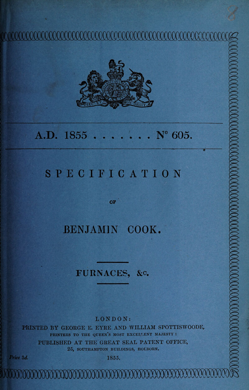 oooooo — UK ! A.D. 1855 ....... N° 605. SPECIFICATION OF BENJAMIN COOK. FURNACES, &c. Price 3 d. LONDON: PRINTED BY GEORGE E. EYRE AND WILLIAM SPOTTISWOODE, PRINTERS TO THE QUEEN'S MOST EXCELLENT MAJESTY : PUBLISHED AT THE GREAT SEAL PATENT OFFICE, 25, SOUTHAMPTON BUILDINGS, HOLBORN. 1855. \s \s \s ^