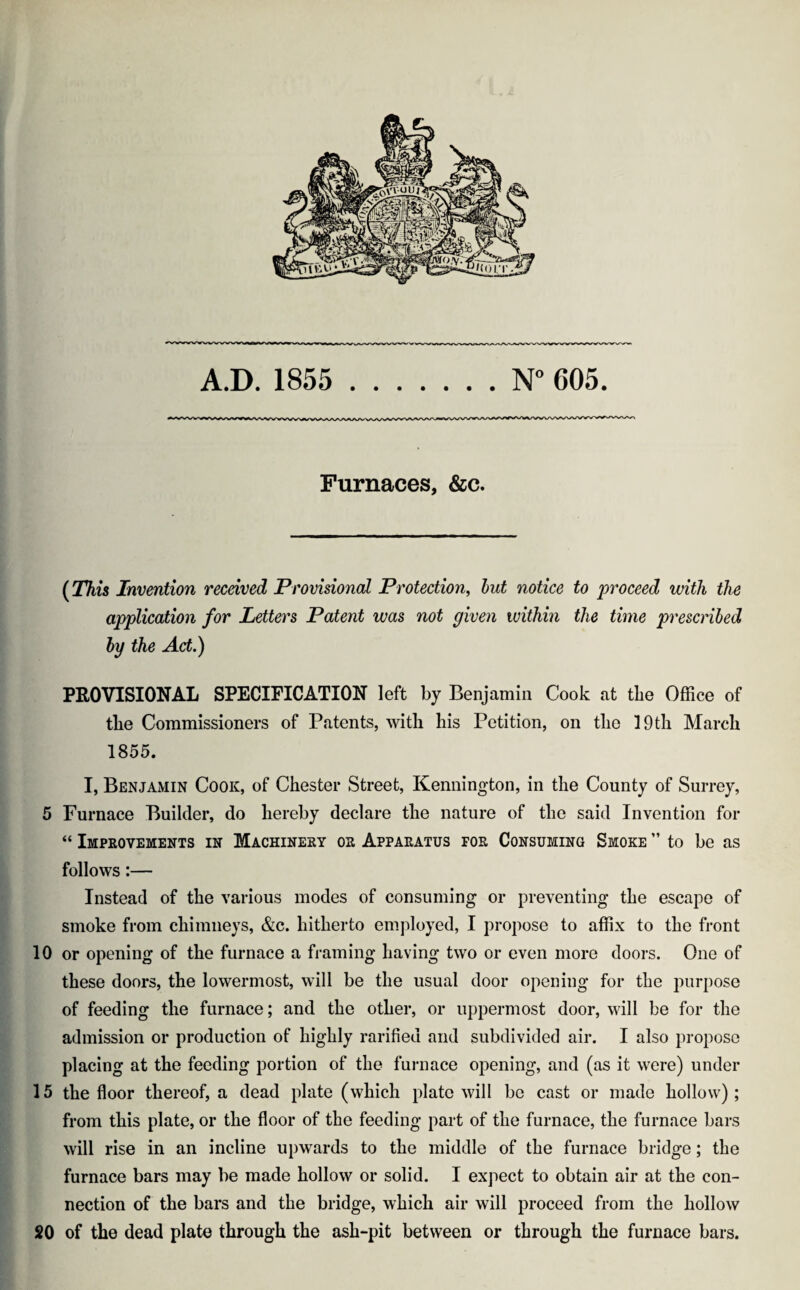 A.D. 1855 N° 605. Furnaces, &c. (This Invention received Provisional Protection, but notice to proceed with the application for Letters Patent was not given within the time prescribed by the Act.) PROVISIONAL SPECIFICATION left by Benjamin Cook at tlie Office of tlie Commissioners of Patents, with his Petition, on the 19 th March 1855. I, Benjamin Cook, of Chester Street, Kennington, in the County of Surrey, 5 Furnace Builder, do hereby declare the nature of the said Invention for “ Improvements in Machinery or Apparatus for Consuming Smoke ” to be as follows:— Instead of the various modes of consuming or preventing the escape of smoke from chimneys, &c. hitherto employed, I propose to affix to the front 10 or opening of the furnace a framing having two or even more doors. One of these doors, the lowermost, will be the usual door opening for tlie purpose of feeding the furnace; and the other, or uppermost door, will be for the admission or production of highly rarified and subdivided air. I also propose placing at the feeding portion of the furnace opening, and (as it were) under 15 the floor thereof, a dead plate (which plate will be cast or made hollow); from this plate, or the floor of the feeding part of the furnace, the furnace bars will rise in an incline upwards to the middle of the furnace bridge; the furnace bars may be made hollow or solid. I expect to obtain air at the con¬ nection of the bars and the bridge, which air will proceed from the hollow 20 of the dead plate through the ash-pit between or through the furnace bars.