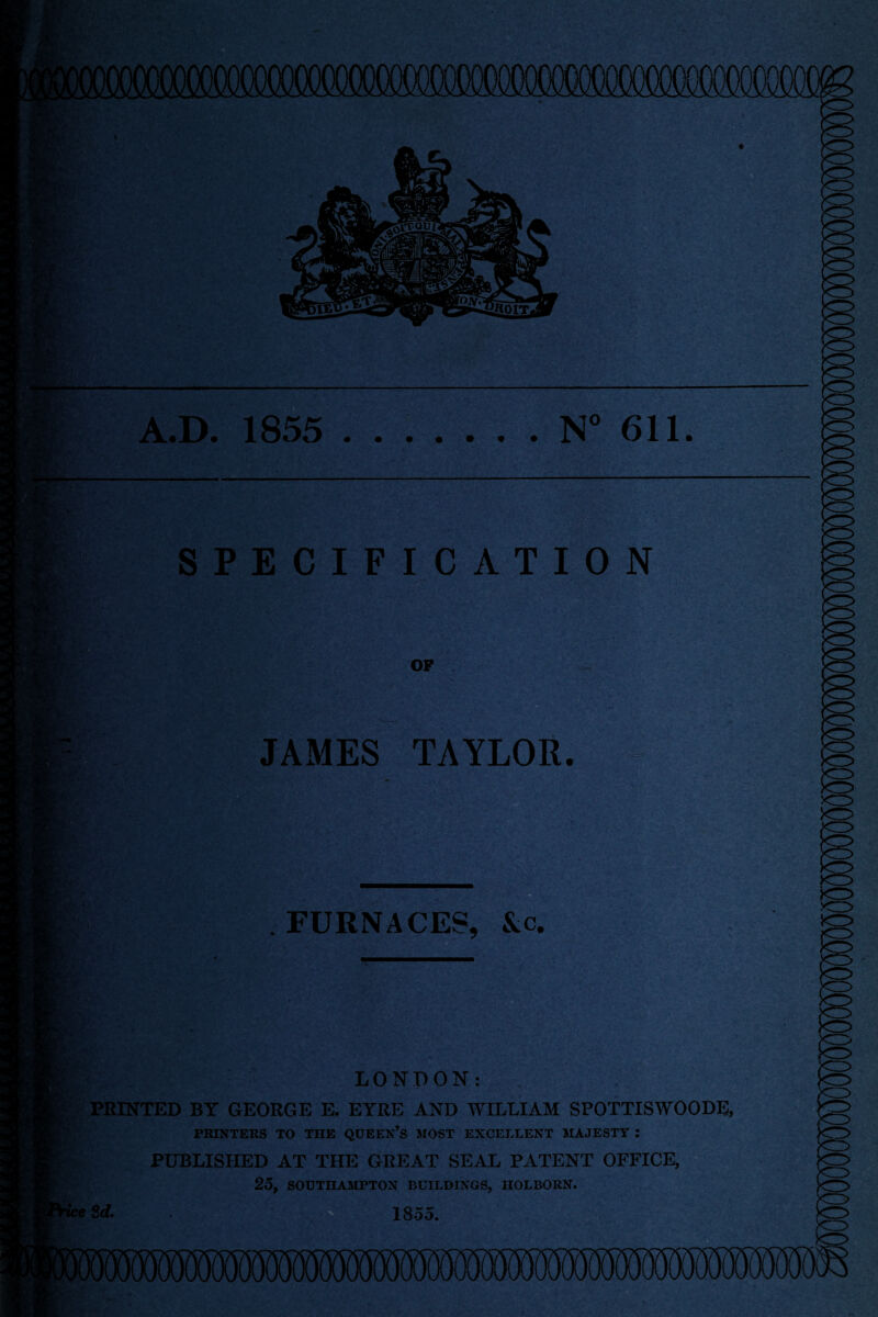 mf i:;;' l - A.D. 1855 .N° 611. SPECIFICATION OP JAMES TAYLOR. A ^ . FURNACES, &c. ••A LONDON: PRINTED BY GEORGE E. EYRE AND WILLIAM SPOTTISWOODE, PRINTERS TO THE QUEEN’S MOST EXCELLENT MAJESTY : PUBLISHED AT THE GREAT SEAL PATENT OFFICE, 25, SOUTHAMPTON BUILDINGS, HOLBORN. ice 3d. . 1855.