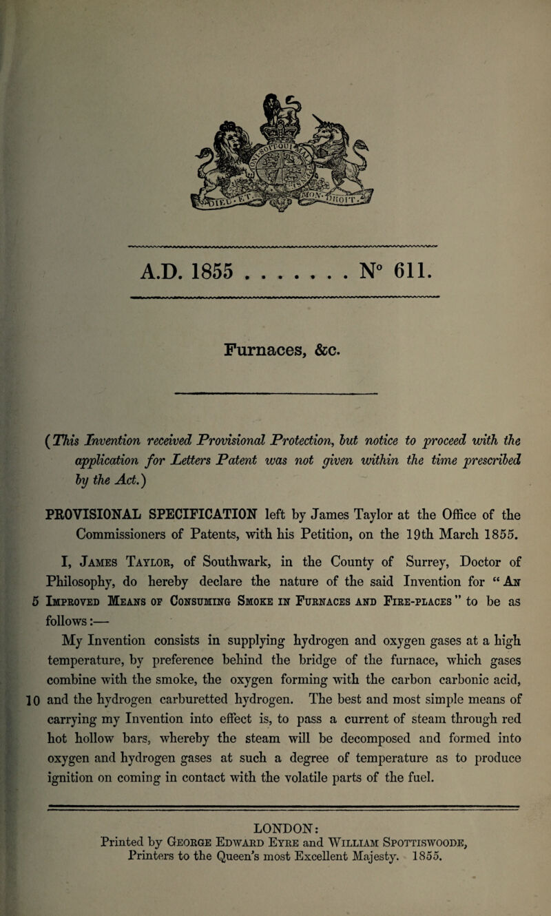 — » * *■ — **■ iwv^ VWIIh^iWUW A.D. 1855 N° 611. Furnaces, &c. (This Invention received Provisional Protection, but notice to proceed with the application for Letters Patent was not given within the time prescribed by the Act.) PROVISIONAL SPECIFICATION left by James Taylor at the Office of the Commissioners of Patents, with his Petition, on the 19th March 1855. I, James Taylor, of Southwark, in the County of Surrey, Doctor of Philosophy, do hereby declare the nature of the said Invention for “ An 5 Improved Means of Consuming Smoke in Furnaces and Fire-places ” to be as follows:— My Invention consists in supplying hydrogen and oxygen gases at a high temperature, by preference behind the bridge of the furnace, which gases combine with the smoke, the oxygen forming with the carbon carbonic acid, 10 and the hydrogen carburetted hydrogen. The best and most simple means of carrying my Invention into effect is, to pass a current of steam through red hot hollow bars, whereby the steam will be decomposed and formed into oxygen and hydrogen gases at such a degree of temperature as to produce ignition on coming in contact with the volatile parts of the fuel. LONDON: Printed by George Edward Eyre and William Spottiswoode, Printers to the Queen's most Excellent Majesty. 1855.