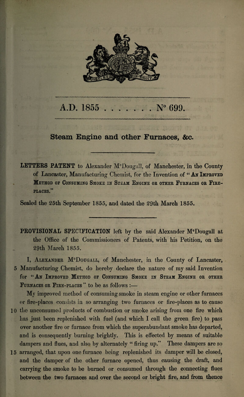 A.D. 1855 .N 699. Steam Engine and other Furnaces, &c. LETTERS PATENT to Alexander M^Doiigall, of Manchester, in the County of Lancaster, Manufacturing Chemist, for the Invention of “ An Improved Method op Consuming Smoke in Steam Engine or other Furnaces or Fire¬ places.” Sealed the 25th September 1855, and dated the 29th March 1855. PROVISIONAL SPECIFICATION left by the said Alexander M®Dougall at the Office of the Commissioners of Patents, with his Petition, on the 29 th March 1855. I, Alexander M^Dougall, of Manchester, in the County of Lancaster, 5 Manufacturing Chemist, do hereby declare the nature of my said Invention for “An Improved Method op Consuming Smoke in Steam Engine or other Furnaces or Fire-places ” to be as follows :— $ My improved method of consuming smoke in steam engine or other furnaces or fire-places consists in so arranging two furnaces or fire-places as to cause 10 the unconsumed products of combustion or smoke arising from one fire which has just been replenished with fuel (and which I call the green fire) to pass over another fire or furnace from which the superabundant smoke has departed, and is consequently burning brightly. This is effected by means of suitable dampers and flues, and also by alternately “ firing up.” These dampers are so 15 arranged, that upon one furnace being replenished its damper will be closed, and the damper of the other furnace opened, thus causing the draft, and carrying the smoke to be burned or consumed through the connecting flues between the two furnaces and over the second or bright fire, and from thence