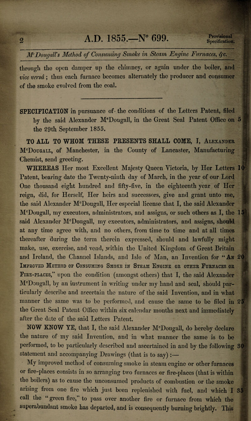 2 Provisional ]\'PDougalVs Method of Consuming Smoke in Steam Engine Furnaces, through the open damper up the chimney, or again under the boiler, and vice versa; thus each furnace becomes alternately the producer and consumer of the smoke evolved from the coal. SPECIFICATION in pursuance of • the conditions of the Letters Patent, filed by the said Alexander M®DougalI, in the Great Seal Patent Office on 5 the 29th September 1855. TO ALL TO WHOM THESE PRESENTS SHALL COME, I, Alexander hPDouGALL, of Manchester, in the County of Lancaster, Manufacturing j Chemist, send greeting.  WHEREAS Her most Excellent Majesty Queen Victoria, by Her Letters 1(^ Patent, bearing date the Twenty-ninth day of March, in the year of our Lord One thousand eight hundred and fifty-five, in the eighteenth year of Her , > reign, did, for Herself, Her heirs and successors, give and grant unto me, > the said Alexander M^Dougall, Her especial license that I, the said Alexander M'^Dougall, my executors, administrators, and assigns, or such others as I, the 15^^ said Alexander M®DougalI, my executors, administrators, and assigns, should at any time agree with, and no others, from time to time and at all times thereafter during the term therein expressed, should and lawfully might make, use, exercise, and vend, .within the United Kingdom of Great Britain and Ireland, the Channel Islands, and Isle of Man, an Invention for “An 20 Improved Method op Consuming Smoke in Steam Engine or other Furnaces or Fire-places,” upon the condition (amongst others) that I, the said Alexander M^Dougall, by an instrument in writing under my hand and seal, should par- > ticularly describe and ascertain the nature of the said Invention, and in what manner the same was to be performcvl, and cause the same to be filed in 25 the Great Seal Patent Oflice within six calendar months next and immediately after the date of the said Letters Patent. NOW KNOW YE, that I, the said x41exander M^Dougall, do hereby declare the nature of my said Invention, and in what manner the same is to be performed, to be particularly described and ascertained in and by the following SO statement and accompanying Drawings (that is to say) :— My improved method of consuming smoke in steam engine or other furnaces or fire-places consists in so arranging two furnaces or fire-places (that is within the boilers) as to cause the unconsumed products of combustion or the smoke arising from one fire which just been replenished with fuel, and which I 35 call the “green fire,’ to pass over another fire or furnace from which the superabundant smoke has departed, and is consequently burning brightly. Tjiis