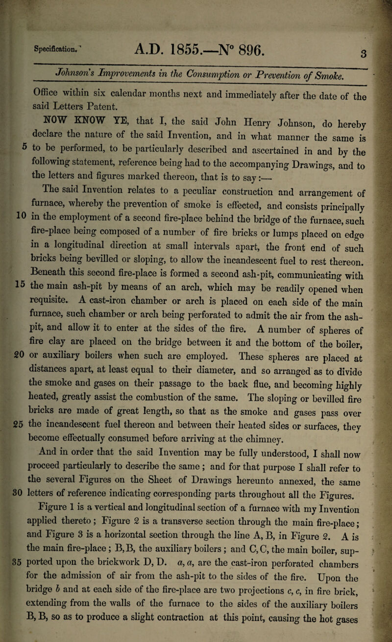 3 Johnsons Improvements in the Consumption or Prevention of Smolce, Office within six calendar months next and immediately after the date of the said Letters Patent. NOW KNOW YE, that I, the said John Henry Johnson, do hereby declare the nature of the said Invention, and in what manner the same is 5 to be performed, to be particularly described and ascertained in and by the following statement, reference bein^ had to the accompanying Drawings, and to the letters and figures marked thereon, that is to say:— The said Invention relates to a peculiar construction and arrangement of furnace, whereby the prevention of smoke is effected, and consists principally 10 in the employment of a second fire-place behind the bridge of the furnace, such fire-place being composed of a number of fire bricks or lumps placed on edge in a longitudinal direction at small intervals apart, the front end of such bricks being bevilled or sloping, to allow the incandescent fuel to rest thereon. Beneath this second fire-place is formed a second ash-pit, communicating with 15 the main ash-pit by means of an arch, which may be readily opened when requisite. A cast-iron chamber or arch is placed on each side of the main furnace, such chamber or arch being perforated to admit the air from the ash¬ pit, and allow it to enter at the sides of the fire. A number of spheres of fire clay are placed on the bridge between it and the bottom of the boiler, 20 or auxiliary boilers when such are employed. These spheres are placed at distances apart, at least equal to their diameter, and so arranged as to divide the smoke and gases on their passage to the back flue, and becoming highly heated, greatly assist the combustion of the same. The sloping or bevilled fire bricks are made of great length, so that as the smoke and gases pass over 25 the incandescent fuel thereon and between their heated sides or surfaces, they become effectually consumed before arriving at the chimney. And in order that the said Invention may be fully understood, I shall now proceed particularly to describe the same ; and for that purpose I shall refer to the several Figures on the Sheet of Drawings hereunto annexed, the same 30 letters of reference indicating corresponding parts throughout all the Figures. Figure 1 is a vertical and longitudinal section of a furnace with my Invention applied thereto; Figure 2 is a transverse section through the main fire-place; and Figure 3 is a horizontal section through the line A, B, in Figure 2. A is the main fire-place; B,B, the auxiliary boilers; and C,C, the main boiler, sup- 35 ported upon the brickwork D, D. a, a, are the cast-iron perforated chambers for the admission of air from the ash-pit to the sides of the fire. Upon the bridge h and at each side of the fire-place are two projections c, c, in fire brick, extending from the walls of the furnace to the sides of the auxiliary boilers B, B, so as to produce a slight contraction at this point, causing the hot gases