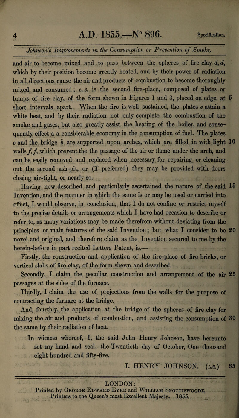 Johnsons Improvements in the Consumption or Prevention of Smoke. and air to become mixed and to pass between tbe spheres of fire clay c?, which by their position become greatly heated, and by their power of radiation in all. directions.cause the air and products of combustion to become thoroughly mixed and consumed; e, e, is the second fire-place, composed of plates or lumps, of fire clay, of the form shewn in Figures 1 and 3, placed on edge, at 5 short intervals apart. When the fire is well sustained, the plates e attain a white heat, and by their radiation not only complete the combustion of the smoke, and .gases, but also greatly assist the heating of the boiler, and conse¬ quently effect a a considerable economy in the consumption of fuel. The plates e and the bridge are supported upon arches, which are filled in with light 10 walls /,/, yvhich pre vent the the passage of the air or flame under the arch, and can be ea;Sily removed and replaced when necessary for repairing or cleaning out .the second,ash-pit, or (if preferred) they may be provided with doors closing air-tight, or nearly so. , ^ . Having now described and particularly ascertained the nature of the said 15 Invention; and the . manner in yi^hich the same is or may be used or carried into effect, I would observe, in conclusion, ^ that I do not confine or restrict myself to the precise details or arrangements which I have had occasion to describe or refer to, as many variations may be made therefrom without deviating from the principles or main features of the said Invention; but what I consider to be SO novel and original, and therefore claim as the Invention secured to me by the herein-before in part recited Letters Patent, is,— Firstly, the construction and application of the fire-place of fire bricks, or vertical slabs of fire clay, of the form shewn and described. Secondly, I claim the peculiar construction and arrangement of the air 25 passages at the sides pf the furnace. 4 Thirdly, I claim the use of projections from the walls for the purpose of contracting the furnace at the bridge. And, fourthly, the application at the bridge of the spheres of fire clay for mixing the air and products of combustion, and assisting the consumption of 80 the same by their radiation of heat. In witness whereof, I, the said John Henry Johnson, have hereunto set my hand and seal, the Twentieth day of October, One thousand eight hundred and fifty-five. J. HENRY JOHNSON, (l.s.) 35 LONDON: Printed by George Edward Eyre and William Spottiswoode, .Printers to the Queen’s most .Excellent Majesty. 1855,