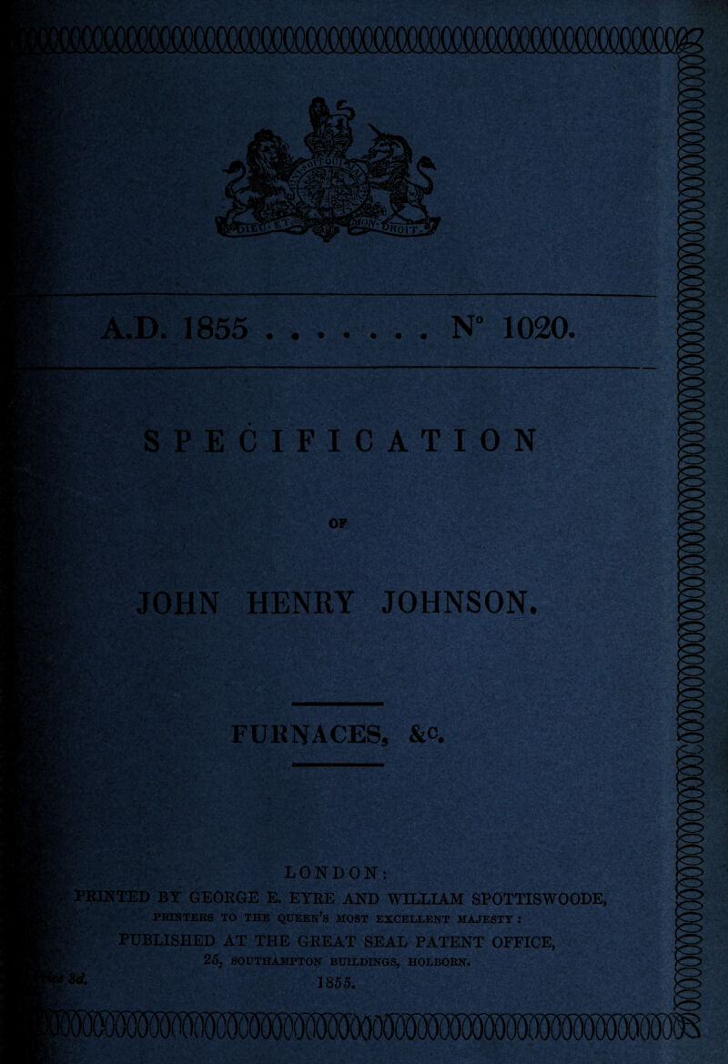 A.D. 1855 ....... N“ 1020. JW SPECIFICATION OF JOHN HENRY JOHNSON. ' '• v*,'*. . i\ A -, ' H ^ v c,v FURNACES, &c,  SLIL S?#8S^- . ,7-V ItrA.r-s. MU*. ;. 7- :%v- K? LONDON: | PRINTED BY GEORGE E. EYRE AND WILLIAM SPOTTISWOODE, PRINTERS TO THE QUEEN’S MOST EXCELLENT MAJESTY : PUBLISHED AT THE GREAT SEAL PATENT OFFICE, 25. SOUTHAMPTON BUILDINGS, HOLBORN. 8<* 1855. I*vv
