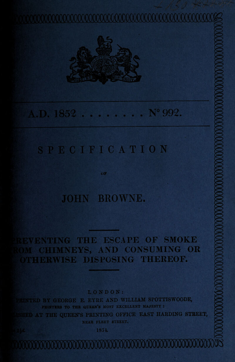 ii'A.D. 1852 .N° 992. U £•' SPECIFICATION OP - ’ikjffv • ■■ ■’ ‘' tv JOHN BROWNE. EVENTING THE ESCAPE OF SMOKE M CHIMNEYS, AND CONSUMING OR OTHERWISE DISPOSING THEREOF. ■- LONDON: TTED BY GEORGE E. EYRE AND WILLIAM SPOTTISWOODE, PRINTERS TO THE QUEEN’S MOST EXCELLENT MAJESTY : SHED AT THE QUEEN’S PRINTING OFFICE EAST HARDING STREET, NEAR FLEET STREET.