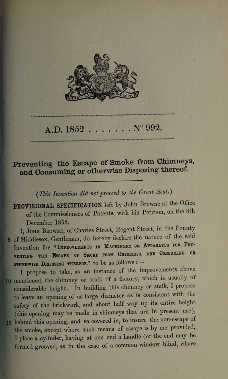 Preventing the Escape of Smoke from Chimneys, and Consuming or otherwise Disposing thereof. (This Invention did not proceed to the Great Seal.) PROVISIONAL SPECIFICATION left by John Browne at the Office of the Commissioners of Patents, with his Petition, on the 8th December 1852. I, John Browne, of Charles Street, Regent Street, in the County 5 of Middlesex, Gentleman, do hereby declare the nature of the said Invention for “Improvements in Machinery oe Apparatus eoe Pbs- VENTING THE ESCAPE OP SMOKE FROM CHIMNEYS, AND CONSUMING OR otherwise Disposing thereof,” to be as follows : I propose to take, as an instance of the improvements above 10 mentioned, the chimney or stalk of a factory, which is usually of considerable height. In building this chimney or stalk, I propose to leave an opening of as large diameter as is consistent with. the safety of the brickwork, and about half way up its entire height (this opening may be made in chimneys that are in present use),^ 15 behind this opening, and so covered in, to insure the non-escape of the smoke, except where such means of escape is by me provided, I place a cylinder, having at one end a handle (or the end may be formed grooved, as in the case of a common window blind, vheie