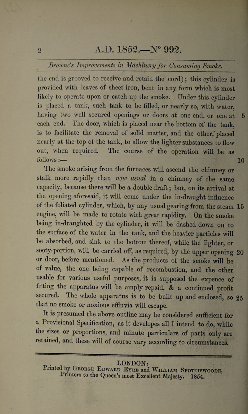 Browne’s Improvements in Machinery for Consuming SmoJce. the end is grooved to receive and retain the cord) ; this cylinder is provided with leaves of sheet iron, bent in any form which is most likely to operate upon or catch up the smoke. Under this cylinder is placed a tank, such tank to be filled, or nearly so, with water, having two well secured openings or doors at one end, or one at 5 each end. The door, which is placed near the bottom of the tank, is to facilitate the removal of solid matter, and the other,'placed nearly at the top of the tank, to allow the lighter substances to flow out, when required. The course of the operation will be as follows:— 10 The smoke arising from the furnaces will ascend the chimney or stalk more rapidly than now usual in a chimney of the same capacity, because there will be a double draft; but, on its arrival at the opening aforesaid, it will come under the in-draught influence of the foliated cylinder, which, by any usual gearing from the steam 15 engine, will be made to rotate with great rapidity. On the smoke being in-draughted by the cylinder, it will be dashed down on to the surface of the water in the tank, and the heavier particles will be absorbed, and sink to the bottom thereof, while the lighter, or sooty portion, will be carried off, as required, by the upper opening 20 or door, before mentioned. As the products of the smoke will be of value, the one being capable of recombustion, and the other usable for various useful purposes, it is supposed the expence of fitting the apparatus will be amply repaid, & a continued profit secured. The whole apparatus is to be built up and enclosed, so 25 that no smoke or noxious effluvia will escape. It is presumed the above outline may be considered sufficient for a Provisional Specification, as it developes all I intend to do, while the sizes or proportions, and minute particulars of parts only are retained, and these will of course vary according to circumstances. _ . _ , LONDON: - nnted by George Edward Eyre and William Spottiswoode, Printers to the Queen’s most Excellent Majesty. 1854.