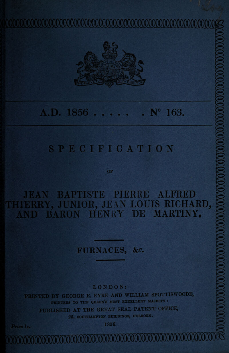 A.D. 1856 .N' 163. SPECIFICATION OP JEAN BAPTISTE PIERRE ALFRED THIERRY, JUNIOR, JEAN LOUIS RICHARD, AND BARON HENRY DE MARTINY, FURNACES, &c. Price 1^. LONDON: PRINTED BY GEORGE E. EYRE AND WILLIAM SPOTTISWOODE, PRINTEBS TO THE QUEEN’S MOST EXCELLENT MAJESTY i PCTBLISHED AT THE GREAT SEAL PATENT OFFICE, 25, SOUTHAMPTON BUILDINGS, HOLBOKN. 1856.