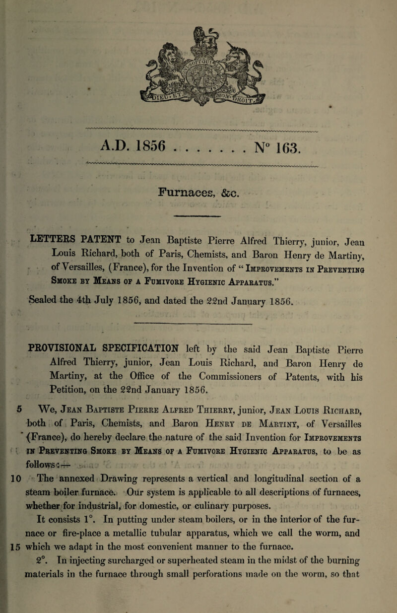 Furnaces, &c. Ii£TT£aS PATENT to Joan Baptist© Piorr© Alfr©d Thi©rry, junior, Jean Louis Richard, both of Paris, Chemists, and Baron Henry de Martiny, . . of Versailles, (France), for the Invention of “ Improvements in Preventing j * Smoke by Means of a Fumivore Hygienic Apparatus/* i^aled the 4th July 1856, and dated the 22nd January 1856. PROVISIONAL SPECIFICATION left by the said Jean Baptiste Pierre Alfred Thierry, junior, Jean Louis Richard, and Baron Henry de Martiny, at the Office of the Commissioners of Patents, with his Petition, on the 22nd January 1856. 5 We, Jean Baptiste Pierre Alfred Thierry, junior, Jean Louis Richard, both r of Paris, Chemists, and Baron Henry de Martiny, of Versailles {France), do hereby declare .the nature of the said Invention for Improvements ^: IN Preventing Smoke by Means of a Fumivore Hygienic Apparatus, to be as follows:^ wo 10 The annexed Drawing represents a vertical and longitudinal section of a steam boiler furnace. Our system is applicable to all descriptions of furnaces, whether>for industrial, for domestic, or culinary purposes. It consists 1°. In putting under steam boilers, or in the interior of the fur¬ nace or fire-place a metallic tubular apparatus, which we call the worm, and 15 which we adapt in the most convenient manner to the furnace. 2°. In injecting surcharged or superheated steam in the midst of the burning materials in the furnace through small perforations made on the worm, so that