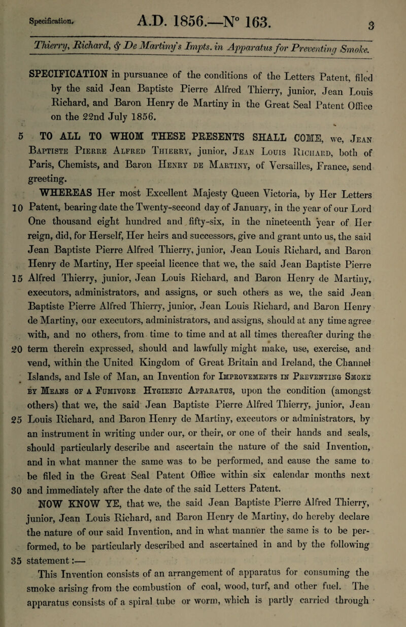 Thierry, Richard, ^ De Martiny's Impts. in Apparatus for Preventing Smoke. SPECIFICATION in pursuance of the conditions of the Letters Patent, filed by the said Jean Baptiste Pierre Alfred Thierry, junior, Jean Louis Richard, and Baron Henry de Martiny in the Great Seal Patent Office on the 22nd July 1856. « «• 5 TO ALL TO WHOM THESE PRESENTS SHALL COME, we, Jean Baptiste Pierre Alfred Thierry, junior, Jean Louis Richard, both of Paris, Chemists, and Baron Henry de Martiny, of Versailles, France, send greeting. WHEREAS Her most Excellent Majesty Queen Victoria, by Her Letters 10 Patent, bearing date the Twenty-second day of January, in the year of our Lord One thousand eight hundred and, fifty-six, in the nineteenth year of Her reign, did, for Herself, Her heirs and successors, give and grant unto us, the said Jean Baptiste Pierre Alfred Thierry, j unior, Jean Louis Richard, and Baron , Henry de Martiny, Her special licence that we, the said Jean Baptiste Pierre 15 Alfred Thierry, junior, Jean Louis Richard, and Baron Henry de Alartiny, executors, administrators, and assigns, or such others as we, the said Jean Baptiste Pierre Alfred Thierry, junior, Jean Louis Richard, and Baron Henry de Martiny, our executors, administrators, and assigns, should at any time agree with, and no others, from time to time and at all times thereafter during the ^0 term therein expressed, should and lawfully might make, use, exercise, and vend, within the United Kingdom of Great Britain and Ireland, the Channel Islands, and Isle of Alan, an Invention for Improvements in Preventing Smoke BY Means of a Fumivore Hygienic Apparatus, upon the condition (amongst others) that we, the said' Jean Baptiste Pierre Alfred Thierry, junior, Jean 25 Louis Richard, and Baron Henry de Alartiny, executors or administrators, by an instrument in writing under our, or their, or one of their hands and seals, should particularly describe and ascertain the nature of the said Invention, and in what manner the same was to be performed, and cause the same to be filed in the Great Seal Patent Office within six calendar months next 30 and immediately after the date of the said Letters Patent. NOW KNOW YE, that we, the said Jean Baptiste Pierre Alfred Thierry, junior, Jean Louis Richard, and Baron Henry de Martiny, do hereby declare the nature of our said Invention, and in what manner the same is to be per¬ formed, to be particularly described and ascertained in and by the following 35 statement:— This Invention consists of an arrangement of apparatus for consuming the smoke arising from the combustion of coal, wood, turf, and other fuel. I he apparatus consists of a spiral tube or worm, which is partly carried through