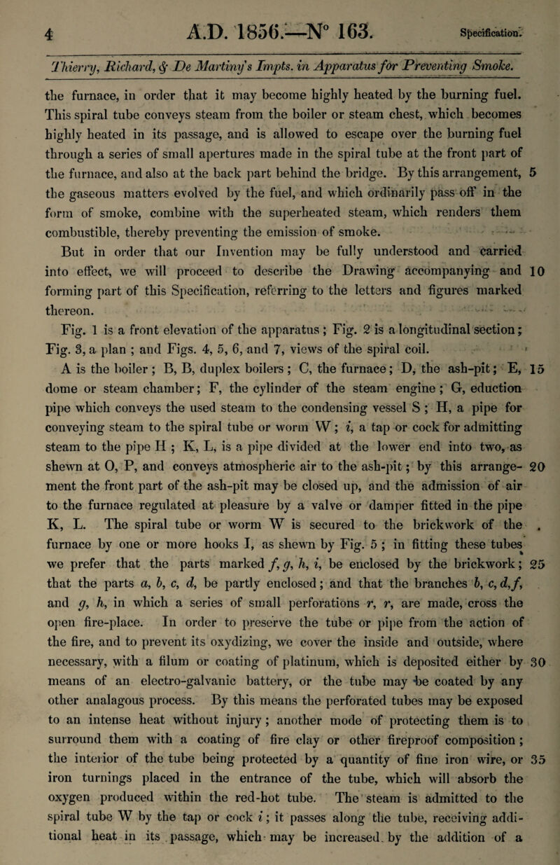 Thierry, Richard, ^ Te Martinys Impts. in Apparatus for Preventing Smoke. the furnace, in order that it may become highly heated by the burning fuel. This spiral tube conveys steam from the boiler or steam chest, which becomes highly heated in its passage, and is allowed to escape over the burning fuel through a series of small apertures made in the spiral tube at the front part of the furnace, and also at the back part behind the bridge. ' By this arrangement, 5 tbe gaseous matters evolved by the fuel, and which ordinarily pass^off in the form of smoke, combine with the superheated steam, which renders' them combustible, thereby preventing the emission*of smoke. - But in order that our Invention may be fully understood and carried into effect, we will proceed to describe the Drawing* accompanying-and 10 forming part of this Specification, referring to the letters and figures marked thereon. . ..... .. .. Fig. 1 is a front elevation of the apparatus ; Fig. 2 is a longitudinal section; Fig. 3, a plan ; and Figs. 4, 5, 6, and 7, views of the spiral coil. - ’ » A is the boiler ; B, B, duplex boilers ; C, the furnace; D, the ash-pit;' E, 15 dome or steam chamber; F, the cylinder of the steam engine; G, eduction ^ pipe which conveys the used steam to the condensing vessel S ; H, a pipe for conveying steam to the spiral tube or worm W; i, a tap or cock for admitting steam to the pipe H ; K, L, is a pipe divided at the lower end into two,'as shewn at 0,tP, and conveys atmospheric air to the ash-pit ;*by this arrange- 20 ment the front part of the ash-pit may be closed up, and the admission of air- to the furnace regulated at pleasure by a valve or damper fitted in the pipe K, L. The spiral tube or worm W is secured to the brickwork of the . furnace by one or more hooks I, as shewn by Fig. 5 ; in fitting these tubes we prefer that the parts marked f, g, h, i, be enclosed by the brickwork; 25 that the parts a, h, c, d, be partly enclosed; and that the branches b, c, d,f, and g, h, in which a series of small perforations r, r, are made, cross the oj^en fire-place. In order to preserve the tube or pipe from the action of the fire, and to prevent its oxydizing, we cover the inside and outside, where necessary, with a filum or coating of platinum, which is deposited either by .SO means of an electro-galvanic battery, or the tube may -be coated by any other analagous process. By this means the perforated tubes may be exposed to an intense heat without injury; another mode of protecting them is to surround them with a coating of fire clay or other fireproof composition ; the interior of the tube being protected by a quantity of fine iron wire, or 35 iron turnings placed in the entrance of the tube, which will absorb the oxygen produced within the red-hot tube. The steam is admitted to the spiral tube W by the tap or cock i; it passes along the tube, receiving addi¬ tional heat in i^ .passage, which-may be increased, by the addition of a