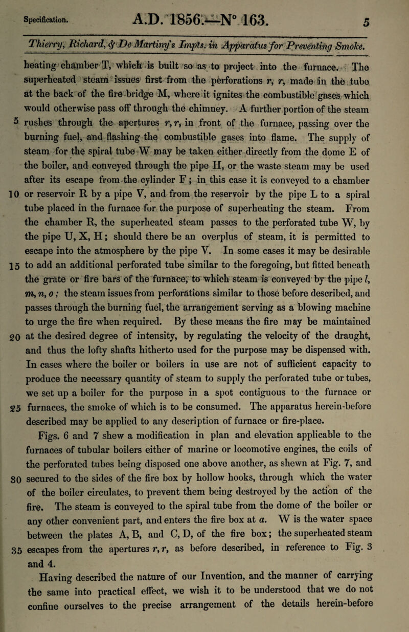 Thierry, Richard, ^'De MaHinys Impts, in Apparatus for Tjeoenixiig Smoke. heating' chamber T, wliiefe ;k built so-^as -to project into the furnace. > The superheated steam issues first from the pkforations r, r, made an the . tube at the back of the fire -bridge >M, whereat ignites:the combustible^gases. which would otherwise pass off through the chimney. A further portion of the steam 5 rushes through the. apertures r,r, in front of the furnace, passing over the burning fuel, aud flashing the conibustible gases into flame. The supply of steam Tor the spiral tube W may be taken either directly from the dome E of the boiler, and conveyed through the pipe H, or the waste steam may be used after its escape from The t cylinder F; -in this case it is conveyed to a chamber 10 or reservoir R by a pipe V, and from the reservoir by the pipe L to a spiral tube placed in the furnace fur the purpose of superheating the steam. From the chamber R, the superheated steam passes to the perforated tube W, by the pipe U, X, H; should there be an overplus of steam, it is permitted to escape into the atmosphere by the pipe V. In some cases it may be desirable 15 to add an additional perforated tube similar to the foregoing, but fitted beneath the grate or fire bars of the furnaice; to which steam is conveyed'by the pipe/, m, n, 0; the steam issues from perforations similar to those before described, and passes through the burning fuel, the arrangement serving as a blowing machine to urge the fire when required. By these means the fire may be maintained 20 at the desired degree of intensity, by regulating the velocity of the draught, and thus the lofty shafts hitherto used for the purpose may be dispensed with. In cases where the boiler or boilers in use are not of sufficient capacity to produce the necessary quantity of steam to supply the perforated tube or tubes, we set up a boiler for the purpose in a spot contiguous to the furnace or 25 furnaces, the smoke of which is to be consumed. The apparatus herein-before described may be applied to any description of furnace or fire-place. Figs. 6 and 7 shew a modification in plan and elevation applicable to the furnaces of tubular boilers either of marine or locomotive engines, the coils of the perforated tubes being disposed one above another, as shewn at Fig. 7, and 80 secured to the sides of the fire box by hollow hooks, through which the water of the boiler circulates, to prevent them being destroyed by the action of the fire. The steam is conveyed to the spiral tube from the dome of the boiler or any other convenient part, and enters the fire box at a. W is the water space between the plates A, B, and C, D, of the fire box; the superheated steam 35 escapes from the apertures r, r, as before described, in reference to Fig. 3 and 4. Having described the nature of our Invention, and the manner of carrying the same into practical effect, we wish it to be understood that we do not confine ourselves to the precise arrangement of the details herein-before