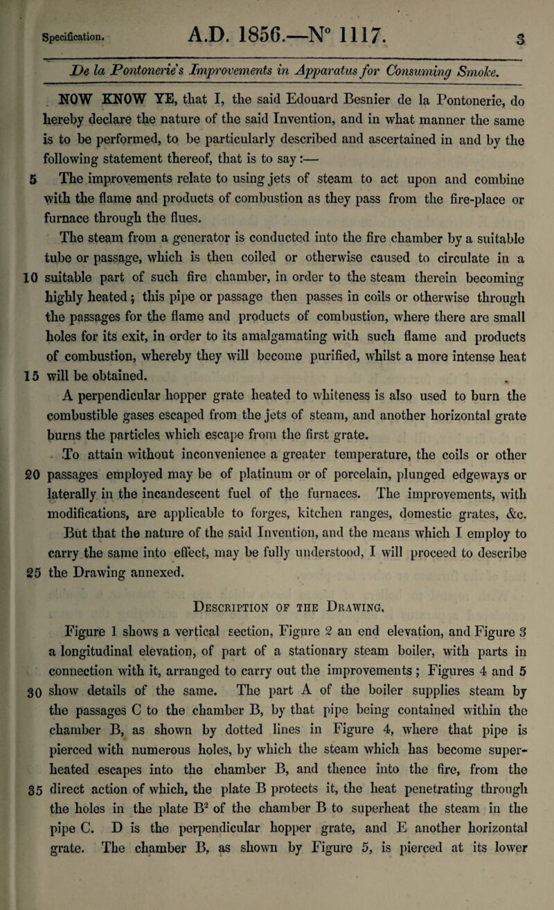 JDe la Pontoneries Improvements in Apparatus for Consuming Smoke. NOW KNOW YE, that I, the said Edouard Besnier de la Pontonerie, do hereby declare the nature of the said Invention, and in what manner the same is to be performed, to be particularly described and ascertained in and by the following statement thereof, that is to say:— 5 The improvements relate to using jets of steam to act upon and combine with the flame and products of combustion as they pass from the fire-place or furnace through the flues. The steam from a generator is conducted into the fire chamber by a suitable tube or passage, which is then coiled or otherwise caused to circulate in a 10 suitable part of such fire chamber, in order to the steam therein becoming highly heated; this pipe or passage then passes in coils or otherwise through the passages for the flame and products of combustion, where there are small holes for its exit, in order to its amalgamating with such flame and products of combustion, whereby they will become purified, whilst a more intense heat 15 will be obtained. A perpendicular hopper grate heated to whiteness is also used to burn the combustible gases escaped from the jets of steam, and another horizontal grate burns the particles which escape from the first grate. . To attain without inconvenience a greater temperature, the coils or other 20 passages employed may be of platinum or of porcelain, plunged edgeways or laterally in the incandescent fuel of the furnaces. The improvements, with modifications, are applicable to forges, kitchen ranges, domestic grates, &c. But that the nature of the said Invention, and the means which I employ to carry the same into effect, may be fully understood, I will proceed to describe 25 the Drawing annexed. Description of the Drawing, Figure 1 shows a vertical section, Figure 2 an end elevation, and Figure 3 a longitudinal elevation, of part of a stationary steam boiler, with parts in connection with it, arranged to carry out the improvements ; Figures 4 and 5 30 show details of the same. The part A of the boiler supplies steam by the passages C to the chamber B, by that pipe being contained within the chamber B, as shown by dotted lines in Figure 4, where that pipe is pierced with numerous holes, by which the steam which has become super¬ heated escapes into the chamber B, and thence into the fire, from the 35 direct action of which, the plate B protects it, the heat penetrating through the holes in the plate B2 of the chamber B to superheat the steam in the pipe C. D is the perpendicular hopper grate, and E another horizontal grate. The chamber B, as shown by Figure 5, is pierced at its lower