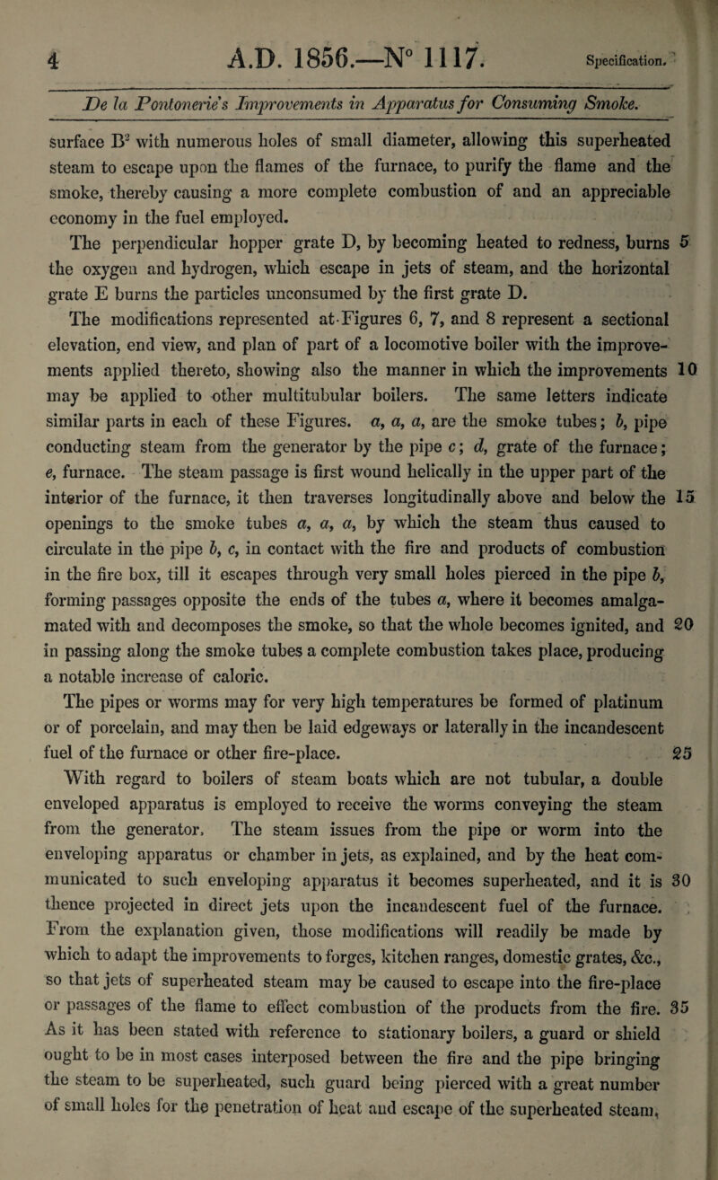 JDe la Pontonerie s Improvements in Apparatus for Consuming Smoke. surface B2 with numerous holes of small diameter, allowing this superheated steam to escape upon the flames of the furnace, to purify the flame and the smoke, thereby causing a more complete combustion of and an appreciable economy in the fuel employed. The perpendicular hopper grate D, by becoming heated to redness, burns 5 the oxygen and hydrogen, which escape in jets of steam, and the horizontal grate E burns the particles imeonsumed by the first grate D. The modifications represented at Figures 6, 7, and 8 represent a sectional elevation, end view, and plan of part of a locomotive boiler with the improve¬ ments applied thereto, showing also the manner in which the improvements 10 may be applied to other multitubular boilers. The same letters indicate similar parts in each of these Figures, a, a, a, are the smoke tubes; b9 pipe conducting steam from the generator by the pipe c; d, grate of the furnace; e, furnace. The steam passage is first wound helically in the upper part of the interior of the furnace, it then traverses longitudinally above and below the 15 openings to the smoke tubes a, a, a, by which the steam thus caused to circulate in the pipe b9 c, in contact with the fire and products of combustion in the fire box, till it escapes through very small holes pierced in the pipe b9 forming passages opposite the ends of the tubes a9 where it becomes amalga¬ mated with and decomposes the smoke, so that the whole becomes ignited, and 20 in passing along the smoke tubes a complete combustion takes place, producing a notable increase of caloric. The pipes or worms may for very high temperatures be formed of platinum or of porcelain, and may then be laid edgeways or laterally in the incandescent fuel of the furnace or other fire-place. 25 With regard to boilers of steam boats which are not tubular, a double enveloped apparatus is employed to receive the worms conveying the steam from the generator. The steam issues from the pipe or worm into the enveloping apparatus or chamber in jets, as explained, and by the heat com¬ municated to such enveloping apparatus it becomes superheated, and it is 30 thence projected in direct jets upon the incandescent fuel of the furnace. From the explanation given, those modifications will readily be made by which to adapt the improvements to forges, kitchen ranges, domestic grates, &c., so that jets of superheated steam may be caused to escape into the fire-place or passages of the flame to effect combustion of the products from the fire. 35 As it has been stated with reference to stationary boilers, a guard or shield ought to be in most cases interposed between the fire and the pipe bringing the steam to be superheated, such guard being pierced with a great number of small holes for the penetration of heat and escape of the superheated steam.