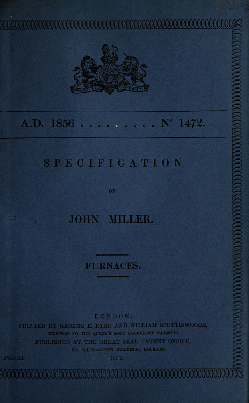 jomcfismsM;' A.D. 1856 .N° 1472. — . SPECIFICATION OF JOHN MILLER. FURNACES. LONDON: FEINTED BY GEOllGE E. EYEE AND WILLIAM SPOTTISWOODE, PRINTERS TO TIIE QUEEN’S HOST EXCELLENT MAJESTY: PUBLISHED AX THE GREAT SEAL PATENT OFFICE, 25, SOUTHAMPTON BUILDINGS, HOLBORN. Price 5d. 1857. 3OOOTXX0fK)cKKKO£SD(5D(Ki