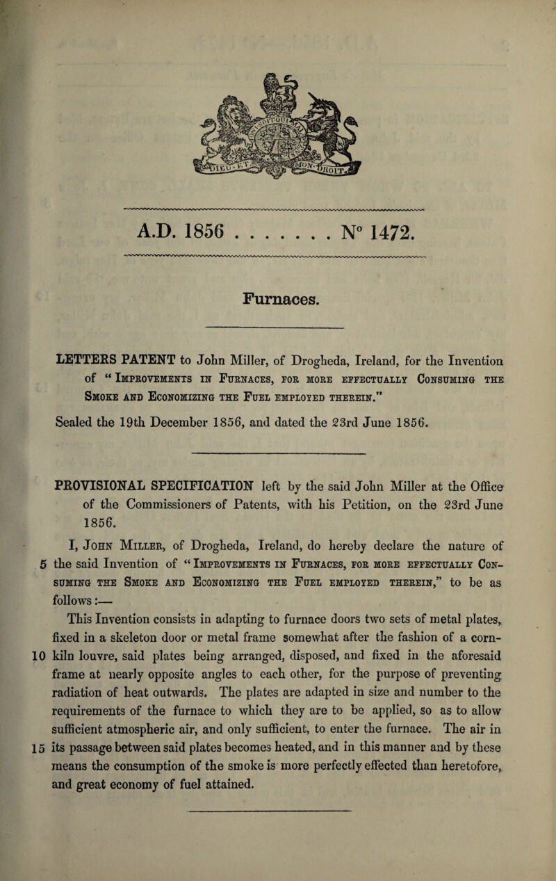 N° 1472. A.D. 1856 Furnaces. LETTERS PATENT to John Miller, of Drogheda, Ireland, for the Invention of “ Improvements in Furnaces, for more effectually Consuming the Smoke and Economizing the Fuel employed therein/* Sealed the 19th December 1856, and dated the 23rd June 1856. PROVISIONAL SPECIFICATION left bv the said John Miller at the Office * of the Commissioners of Patents, with his Petition, on the 23rd June 1856. I, John Miller, of Drogheda, Ireland, do hereby declare the nature of 5 the said Invention of “ Improvements in Furnaces, for more effectually Con¬ suming the Smoke and Economizing the Fuel employed therein/’ to be as follows:— This Invention consists in adapting to furnace doors two sets of metal plates, fixed in a skeleton door or metal frame somewhat after the fashion of a corn- 10 kiln louvre, said plates being arranged, disposed, and fixed in the aforesaid frame at nearly opposite angles to each other, for the purpose of preventing radiation of heat outwards. The plates are adapted in size and number to the requirements of the furnace to which they are to be applied, so as to allow sufficient atmospheric air, and only sufficient, to enter the furnace. The air in 15 its passage between said plates becomes heated, and in this manner and by these means the consumption of the smoke is more perfectly effected than heretofore, and great economy of fuel attained.