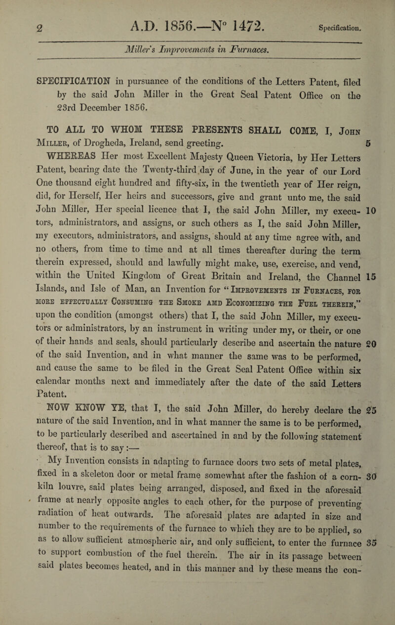 Miller s Improvements in Furnaces. SPECIFICATION in pursuance of the conditions of the Letters Patent, filed by the said John Miller in the Great Seal Patent Office on the 23rd December 1856. TO ALL TO WHOM THESE PRESENTS SHALL COME, I, John Miller, of Drogheda, Ireland, send greeting. 5 WHEREAS Her most Excellent Majesty Queen Victoria, by Her Letters Patent, bearing date the Twenty-third day of June, in the year of our Lord One thousand eight hundred and fifty-six, in the twentieth year of Her reign, did, for Herself, Her heirs and successors, give and grant unto me, the said John Miller, Her special licence that I, the said John Miller, my execu- 10 tors, administrators, and assigns, or such others as I, the said John Miller, my executors, administrators, and assigns, should at any time agree with, and no others, from time to time and at all times thereafter during the term therein expressed, should and lawfully might make, use, exercise, and vend, within the United Kingdom of Great Britain and Ireland, the Channel 15 Islands, and Isle of Man, an Invention for “ Improvements in Furnaces, for MORE EFFECTUALLY CONSUMING THE SMOKE AMD ECONOMIZING THE FUEL THEREIN,” upon the condition (amongst others) that I, the said John Miller, my execu¬ tors or administrators, by an instrument in writing under my, or their, or one of their hands and seals, should particularly describe and ascertain the nature 20 of the said Invention, and in what manner the same was to be performed, and cause the same to be filed in the Great Seal Patent Office within six calendar months next and immediately after the date of the said Letters Patent. NOW KNOW YE, that I, the said John Miller, do hereby declare the 25 nature of the said Invention, and in what manner the same is to be performed, to be particularly described and ascertained in and by the following statement thereof, that is to say :— My Invention consists in adapting to furnace doors two sets of metal plates, fixed in a skeleton door or metal frame somewhat after the fashion of a corn- 30 kdn louvre, said plates being arranged, disposed, and fixed in the aforesaid ' ^iarne at nearly opposite angles to each other, for the purpose of preventing radiation of heat outwards. The aforesaid plates are adapted in size and number to the requirements of the furnace to which they are to be applied, so as to allow sufficient atmospheric air, and only sufficient, to enter the furnace 35 to support combustion of the fuel therein. The air in its passage between said plates becomes heated, and in this manner and by these means the con-