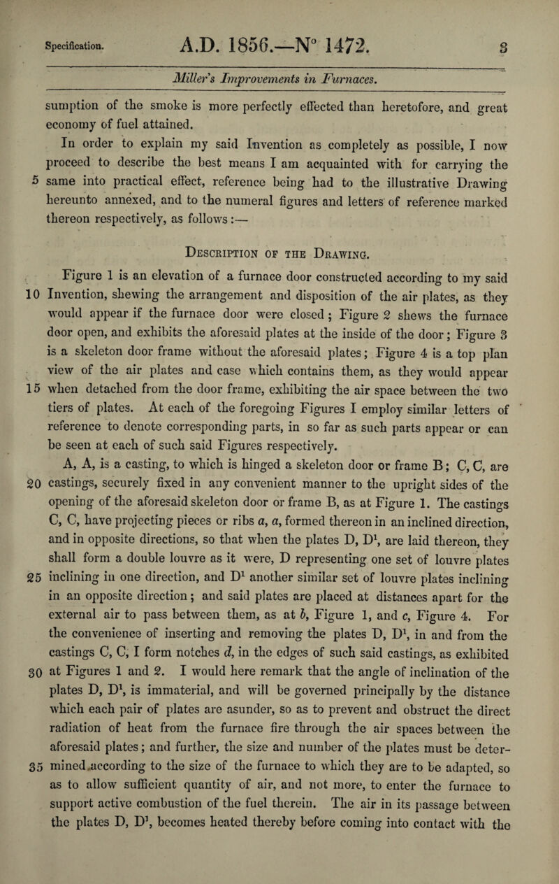 Miller s Improvements in Furnaces. sumption of the smoke is more perfectly effected than heretofore, and great economy of fuel attained. In order to explain my said Invention as completely as possible, I now proceed to describe the best means I am acquainted with for carrying the 5 same into practical effect, reference being had to the illustrative Drawing hereunto annexed, and to the numeral figures and letters of reference marked thereon respectively, as follows :— Description of the Drawing. Figure 1 is an elevation of a furnace door constructed according to my said 10 Invention, shewing the arrangement and disposition of the air plates, as they would appear if the furnace door were closed ; Figure 2 shews the furnace door open, and exhibits the aforesaid plates at the inside of the door; Figure 3 is a skeleton door frame without the aforesaid plates; Figure 4 is a top plan view of the air plates and case which contains them, as they would appear 15 when detached from the door frame, exhibiting the air space between the two tiers of plates. At each of the foregoing Figures I employ similar letters of reference to denote corresponding parts, in so far as such parts appear or can be seen at each of such said Figures respectively. A, A, is a casting, to which is hinged a skeleton door or frame B; C, C, are 20 castings, securely fixed in any convenient manner to the upright sides of the opening of the aforesaid skeleton door or frame B, as at Figure 1. The castings C, C, have projecting pieces or ribs a, a, formed thereon in an inclined direction, and in opposite directions, so that when the plates D, D1, are laid thereon, they shall form a double louvre as it were, D representing one set of louvre plates 25 inclining in one direction, and D1 another similar set of louvre plates inclining in an opposite direction; and said plates are placed at distances apart for the external air to pass between them, as at b, Figure 1, and c, Figure 4. For the convenience of inserting and removing the plates D, D1, in and from the castings C, C, I form notches d, in the edges of such said castings, as exhibited 30 at Figures 1 and 2. I would here remark that the angle of inclination of the plates D, D1, is immaterial, and will be governed principally by the distance which each pair of plates are asunder, so as to prevent and obstruct the direct radiation of heat from the furnace fire through tbe air spaces between the aforesaid plates; and further, the size and number of the plates must be deter- 35 mined .according to the size of the furnace to which they are to be adapted, so as to allow sufficient quantity of air, and not more, to enter the furnace to support active combustion of the fuel therein. The air in its passage between the plates D, D1, becomes heated thereby before coming into contact with the