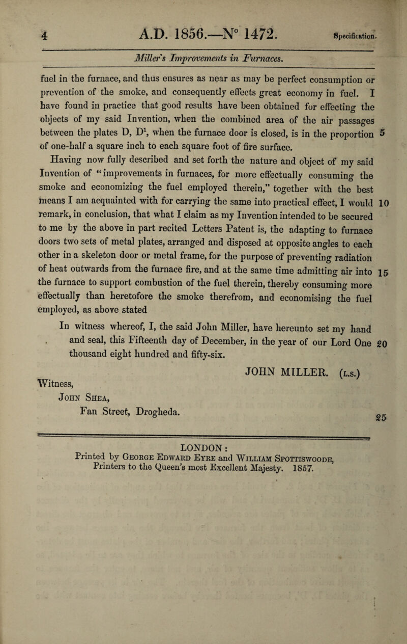 Miller s Improvements in Furnaces. fuel in the furnace, and thus ensures as near as may be perfect consumption or prevention of the smoke, and consequently effects great economy in fuel. I have found in practice that good results have been obtained for effecting the objects of my said Invention, when the combined area of the air passages between the plates D, D1, when the furnace door is closed, is in the proportion 5 of one-half a square inch to each square foot of fire surface. Having now fully described and set forth the nature and object of my said Invention of “ improvements in furnaces, for more effectually consuming the smoke and economizing the fuel employed therein,” together with the best means I am acquainted with for carrying the same into practical effect, I would 10 remark, in conclusion, that what I claim as my Invention intended to be secured to me by the above in part recited Letters Patent is, the adapting to furnace doors two sets of metal plates, arranged and disposed at opposite angles to each other in a skeleton door or metal frame, for the purpose of preventing radiation of heat outwards from the furnace fire, and at the same time admitting air into 15 the furnace to support combustion of the fuel therein, thereby consuming more effectually than heretofore the smoke therefrom, and economising the fuel employed, as above stated In witness whereof, I, the said John Miller, have hereunto set my hand and seal, this Fifteenth day of December, in the year of our Lord One 20 thousand eight hundred and fifty-six. JOHN MILLER, (l.s.) Witness, John Shea, Fan Street, Drogheda. on LONDON: Printed by George Edward Eyre and William Spottiswoode, Printers to the Queen's most Excellent Majesty. 1857.