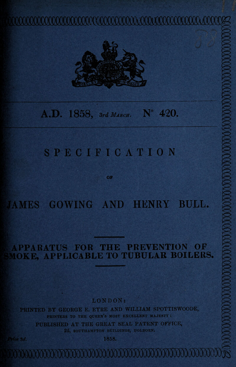 A.D. I858j 3rd March. N” 420. SPECIFICATION OF 8&h: AMES GOWING AND HENRY BULL. APPARATUS FOR THE PREVENTION OF MOKE, APPLICABLE TO TUBULAR BOILERS. Iff-; LONDON: PRINTED BY GEORGE E. EYRE AND WILLIAM SPOTTISWOODE, PRINTERS TO THE QUEEN’S MOST EXCELLENT MAJESTY : PUBLISHED AT THE GREAT SEAL PATENT OFFICE, 25, SOUTHAMPTON BUILDINGS, HOLBORN. 'ce 3d. 1858. 3