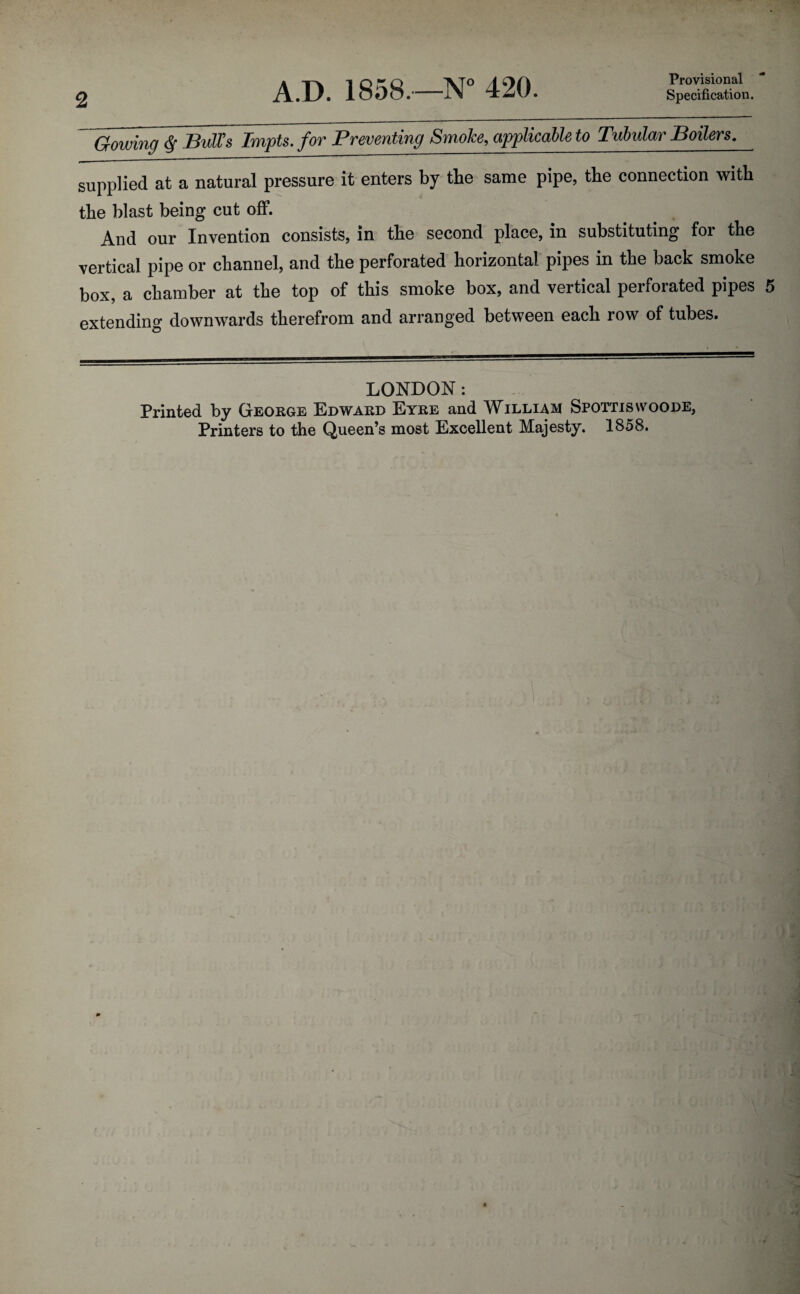2 A.D. 1858,—N° 420. Provisional Specification. Gowing <Sf Bull's Tmpts. for Preventing Smoke, applicable to Tubular Boilers. supplied at a natural pressure it enters by the same pipe, the connection with the blast being cut off. And our Invention consists, in the second place, in substituting foi the vertical pipe or channel, and the perforated horizontal pipes in the back smoke box, a chamber at the top of this smoke box, and vertical perforated pipes 5 extending downwards therefrom and arranged between each row of tubes. LONDON: Printed by George Edward Eyre and William Spottiswoode, Printers to the Queen’s most Excellent Majesty. 1858.